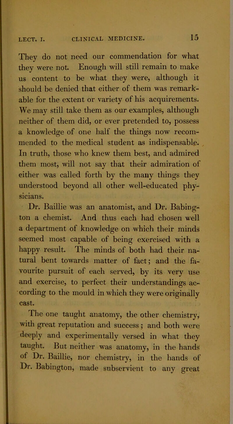 They do not need our commendation for what they were not. Enough will still remain to make us content to be what they were, although it should be denied that either of them was remark- able for the extent or variety of his acquirements. We may still take them as our examples, although neither of them did, or ever pretended to, possess a knowledge of one half the things now recom- mended to the medical student as indispensable. In truth, those who knew them best, and admired them most, will not say that their admiration of either was called forth by the many things they understood beyond all other well-educated phy- sicians. Dr. Baillie was an anatomist, and Dr. Babing- ton a chemist. And thus each had chosen well a department of knowledge on which their minds seemed most capable of being exercised with a happy result. The minds of both had their na- tural bent towards matter of fact; and the fa- vourite pursuit of each served, by its very use and exercise, to perfect their understandings ac- cording to the mould in which they were originally cast. .The one taught anatomy, the other chemistry, with great reputation and success; and both were deeply and experimentally versed in what they taught. But neither was anatomy, in the hands of Dr. Baillie, nor chemistry, in the hands of Dr. Babington, made subservient to any great
