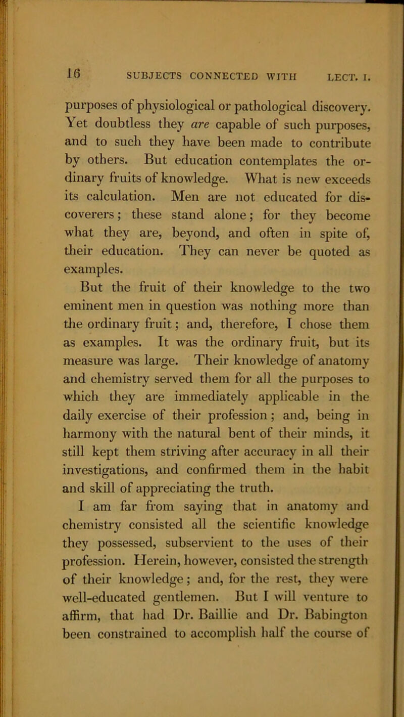 purposes of physiological or pathological discovery. Yet doubtless they are capable of such purposes, and to such they have been made to contribute by others. But education contemplates the or- dinary fruits of knowledge. What is new exceeds its calculation. Men are not educated for dis- coverers ; these stand alone; for they become what they are, beyond, and often in spite of, their education. They can never be quoted as examples. But the fruit of their knowledge to the two eminent men in question was nothing more than die ordinary fruit; and, therefore, I chose them as examples. It was the ordinary fruit, but its measure was large. Their knowledge of anatomy and chemistry served them for all the purposes to which they are immediately applicable in the daily exercise of their profession; and, being in harmony with the natural bent of their minds, it still kept them striving after accuracy in all their investigations, and confirmed them in the habit and skill of appreciating the truth. I am far from saying that in anatomy and chemistry consisted all the scientific knowledge they possessed, subservient to the uses of their profession. Herein, however, consisted the strength of their knowledge; and, for the rest, they were well-educated gentlemen. But I will venture to affirm, that had Dr. Baillie and Dr. Babington been constrained to accomplish half the course of
