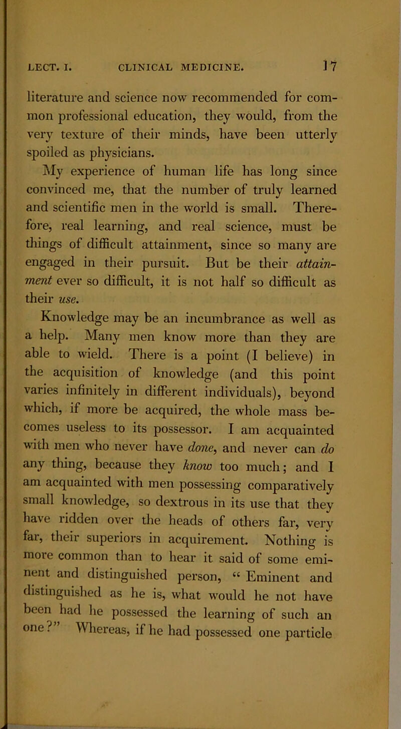 literature and science now recommended for com- mon professional education, they would, from the very texture of their minds, have been utterly spoiled as physicians. My experience of human life has long since convinced me, that the number of truly learned and scientific men in the world is small. There- fore, real learning, and real science, must be things of difficult attainment, since so many are engaged in their pursuit. But be their attain- ment ever so difficult, it is not half so difficult as their use. Knowledge may be an incumbrance as well as a help. Many men know more than they are able to wield. There is a point (I believe) in the acquisition of knowledge (and this point varies infinitely in different individuals), beyond which, if more be acquired, the whole mass be- comes useless to its possessor. I am acquainted with men who never have done, and never can do any thing, because they know too much; and I am acquainted with men possessing comparatively small knowledge, so dextrous in its use that they have ridden over the heads of others far, very far, their superiors in acquirement. Nothing is more common than to hear it said of some emi- nent and distinguished person, “ Eminent and distinguished as he is, what would he not have been had he possessed the learning of such an one ? Whereas, if he had possessed one particle