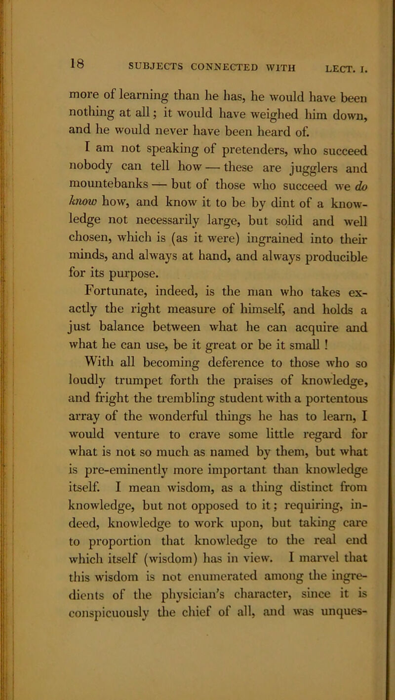 more of learning than he has, he would have been nothing at all; it would have weighed him down, and he would never have been heard of. I am not speaking of pretenders, who succeed nobody can tell how — these are jugglers and mountebanks — but of those who succeed we do know how, and know it to be by dint of a know- ledge not necessarily large, but solid and well chosen, which is (as it were) ingrained into their minds, and always at hand, and always producible for its purpose. Fortunate, indeed, is the man who takes ex- actly the right measure of himself, and holds a just balance between what he can acquire and what he can use, be it great or be it small ! With all becoming deference to those who so loudly trumpet forth the praises of knowledge, and fright the trembling student with a portentous array of the wonderful things he has to learn, I would venture to crave some little regal’d for what is not so much as named by them, but what is pre-eminently more important than knowledge itself. I mean wisdom, as a thing distinct from knowledge, but not opposed to it; requiring, in- deed, knowledge to work upon, but taking care to proportion that knowledge to the real end which itself (wisdom) has in view. I marvel that this wisdom is not enumerated among the ingre- dients of the physician's character, since it is conspicuously the chief of all, and was unques-