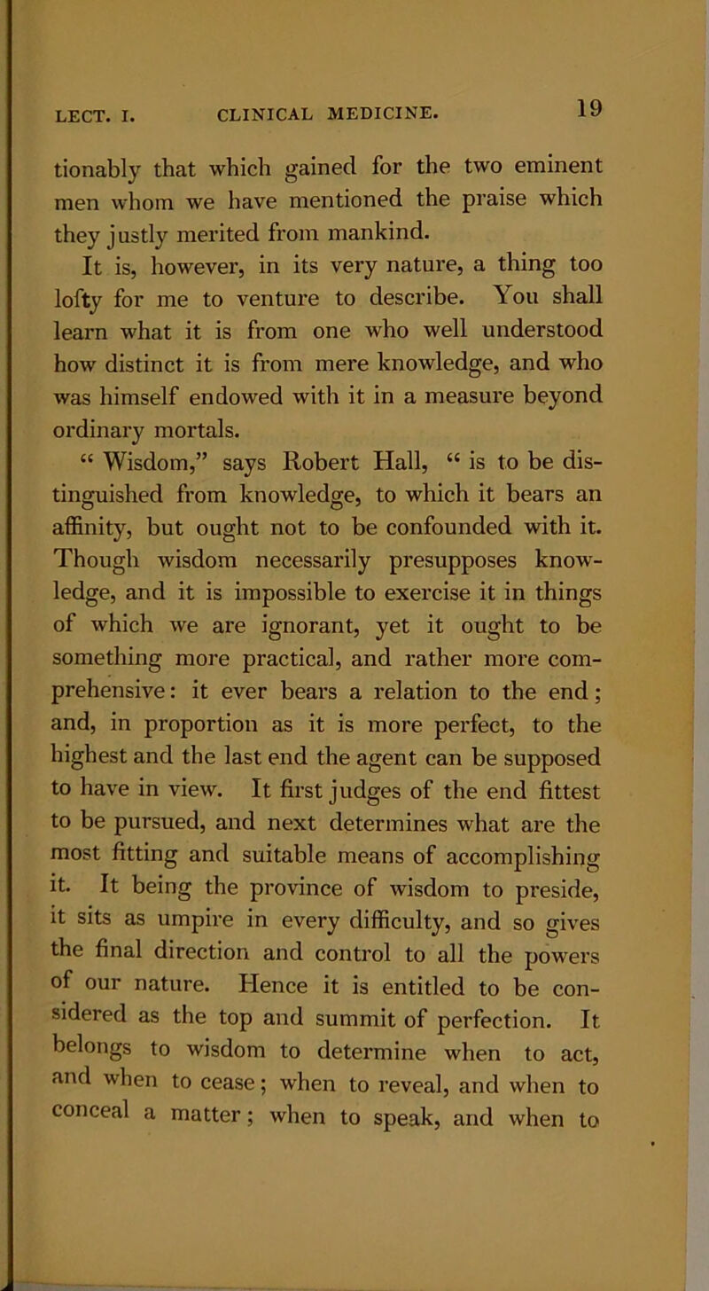 tionably that which gained for the two eminent men whom we have mentioned the praise which they justly merited from mankind. It is, however, in its very nature, a thing too lofty for me to venture to describe. You shall learn what it is from one who well understood how distinct it is from mere knowledge, and who was himself endowed with it in a measure beyond ordinary mortals. “ Wisdom,” says Robert Hall, “ is to be dis- tinguished from knowledge, to which it bears an affinity, but ought not to be confounded with it. Though wisdom necessarily presupposes know- ledge, and it is impossible to exercise it in things of which we are ignorant, yet it ought to be something more practical, and rather more com- prehensive : it ever bears a relation to the end; and, in proportion as it is more perfect, to the highest and the last end the agent can be supposed to have in view. It first judges of the end fittest to be pursued, and next determines what are the most fitting and suitable means of accomplishing it. It being the province of wisdom to preside, it sits as umpire in every difficulty, and so gives the final direction and control to all the powers of our nature. Hence it is entitled to be con- sidered as the top and summit of perfection. It belongs to wisdom to determine when to act, and when to cease; when to reveal, and when to conceal a matter; when to speak, and when to