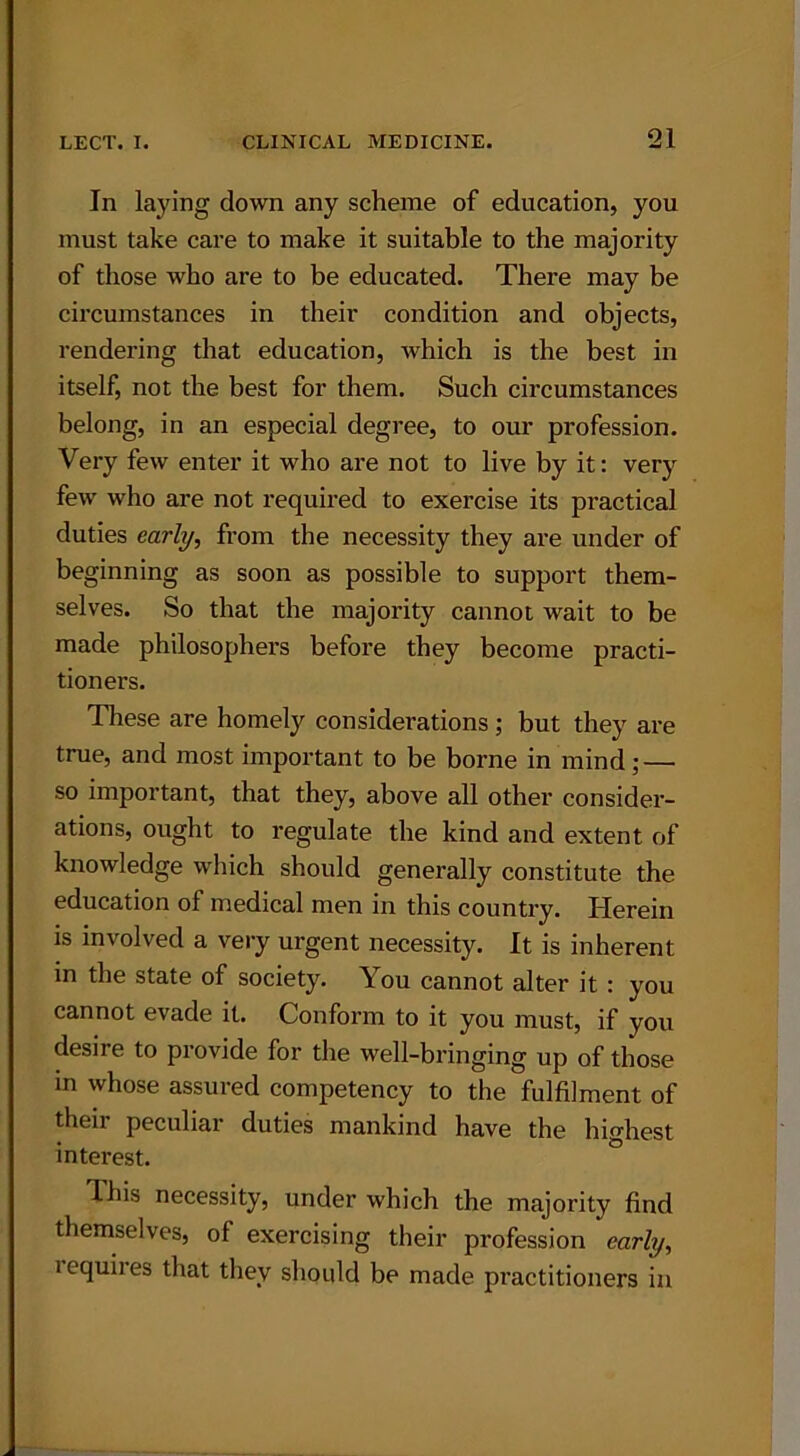 In laying down any scheme of education, you must take care to make it suitable to the majority of those who are to be educated. There may be circumstances in their condition and objects, rendering that education, which is the best in itself, not the best for them. Such circumstances belong, in an especial degree, to our profession. Very few enter it who are not to live by it: very few who are not required to exercise its practical duties early, from the necessity they are under of beginning as soon as possible to support them- selves. So that the majority cannot wait to be made philosophers before they become practi- tioners. These are homely considerations ; but they are true, and most important to be borne in mind; — so important, that they, above all other consider- ations, ought to regulate the kind and extent of knowledge which should generally constitute the education of medical men in this country. Herein is involved a very urgent necessity. It is inherent in the state of society. You cannot alter it : you cannot evade it. Conform to it you must, if you desire to provide for the well-bringing up of those in whose assured competency to the fulfilment of their peculiar duties mankind have the highest interest. This necessity, under which the majority find themselves, ol exercising their profession early, i equires that they should be made practitioners in