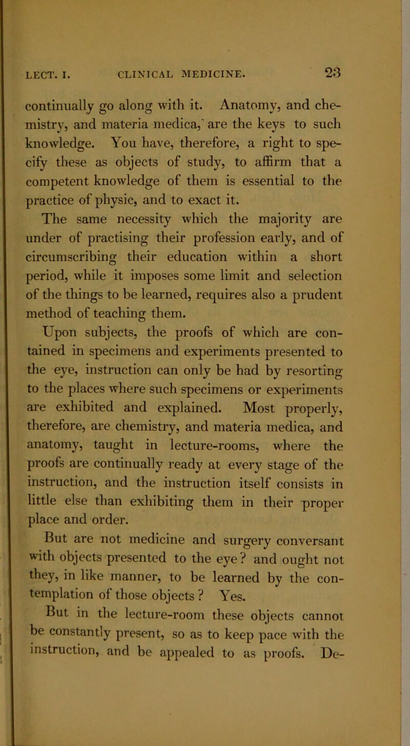 continually go along with it. Anatomy, and che- mistry, and materia medica,’ are the keys to such knowledge. You have, therefore, a right to spe- cify these as objects of study, to affirm that a competent knowledge of them is essential to the practice of physic, and to exact it. The same necessity which the majority are under of practising their profession early, and of circumscribing their education within a short period, while it imposes some limit and selection of the things to be learned, requires also a prudent method of teaching them. Upon subjects, the proofs of which are con- tained in specimens and experiments presented to the eye, instruction can only be had by resorting to the places where such specimens or experiments are exhibited and explained. Most properly, therefore, are chemistry, and materia medica, and anatomy, taught in lecture-rooms, where the proofs are continually ready at every stage of the instruction, and the instruction itself consists in little else than exhibiting them in their proper place and order. But are not medicine and surgery conversant with objects presented to the eye? and ought not they, in like manner, to be learned by the con- templation of those objects ? Yes. But in the lecture-room these objects cannot be constantly present, so as to keep pace with the instruction, and be appealed to as proofs. De-
