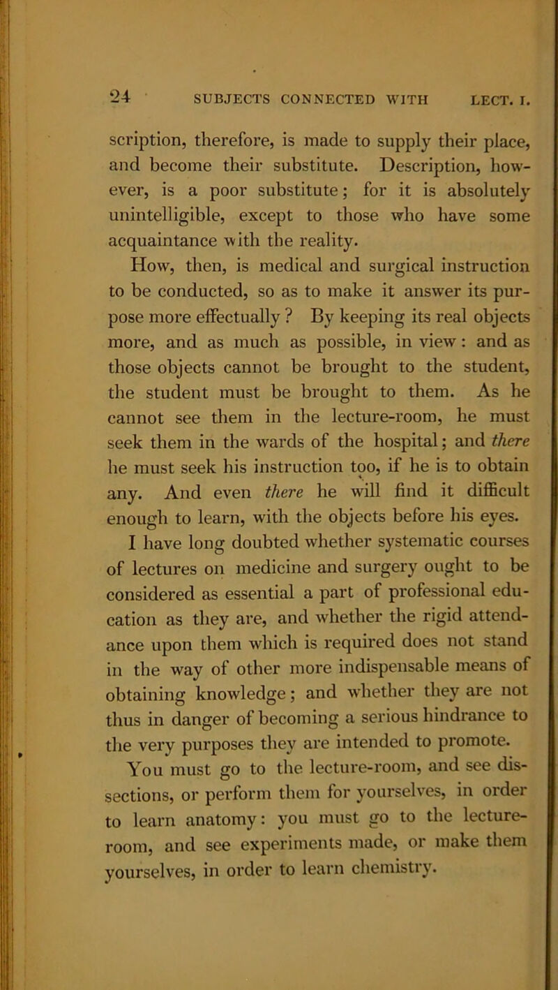 ‘24 scription, therefore, is made to supply their place, and become their substitute. Description, how- ever, is a poor substitute; for it is absolutely unintelligible, except to those who have some acquaintance with the reality. How, then, is medical and surgical instruction to be conducted, so as to make it answer its pur- pose more effectually ? By keeping its real objects more, and as much as possible, in view: and as those objects cannot be brought to the student, the student must be brought to them. As he cannot see them in the lecture-room, he must seek them in the wards of the hospital; and there he must seek his instruction too, if he is to obtain any. And even there he will find it difficult enough to learn, with the objects before his eyes. I have long doubted whether systematic courses of lectures on medicine and surgery ought to be considered as essential a part of professional edu- cation as they are, and whether the rigid attend- ance upon them which is required does not stand in the way of other more indispensable means of obtaining knowledge; and whether they are not thus in danger of becoming a serious hindrance to the very purposes they are intended to promote. You must go to the lecture-room, and see dis- sections, or perform them for yourselves, in order to learn anatomy: you must go to the lecture- room, and see experiments made, or make them yourselves, in order to learn chemistry.