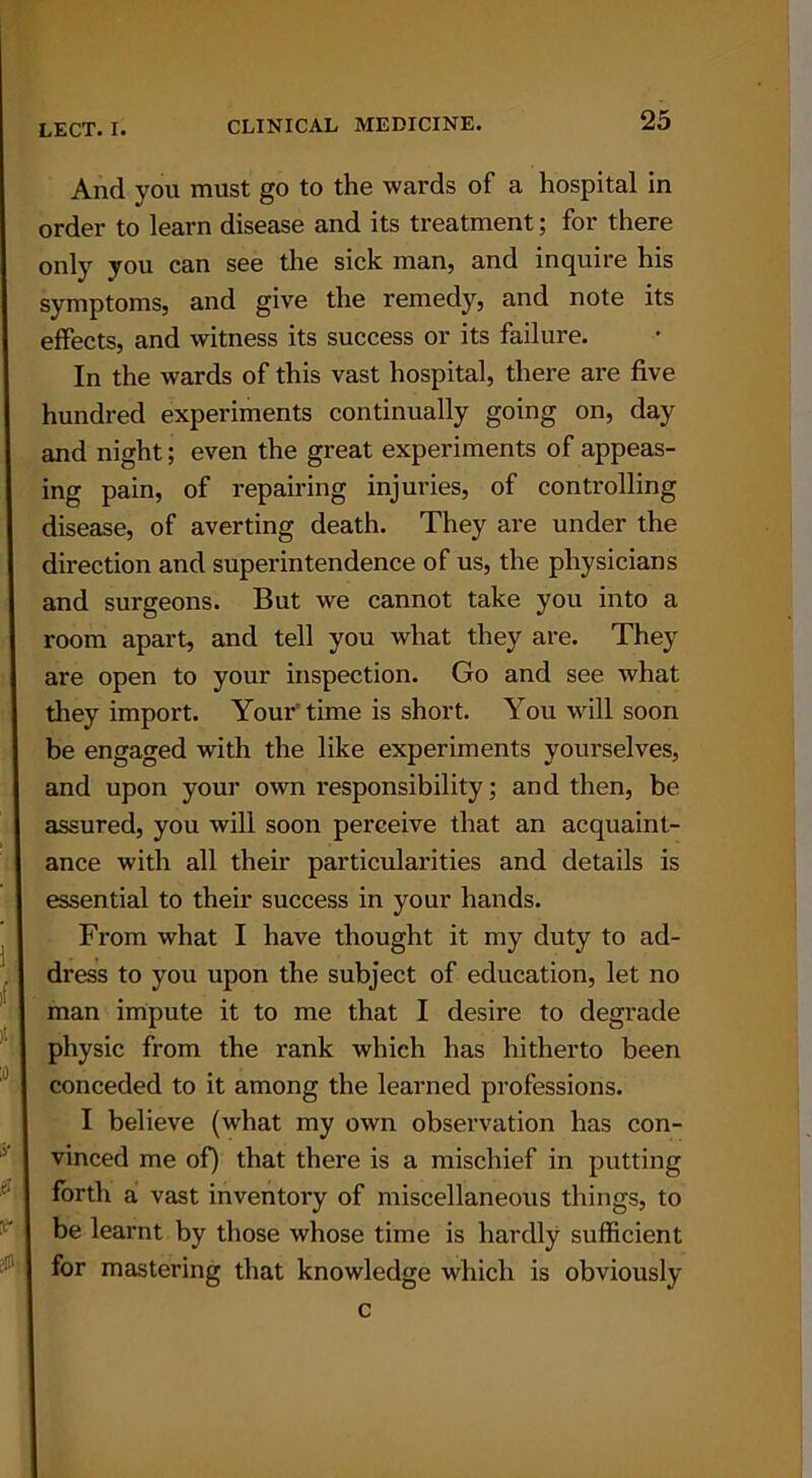And you must go to the wards of a hospital in order to learn disease and its treatment; for there only you can see the sick man, and inquire his symptoms, and give the remedy, and note its effects, and witness its success or its failure. In the wards of this vast hospital, there are five hundred experiments continually going on, day and night; even the great experiments of appeas- ing pain, of repairing injuries, of controlling disease, of averting death. They are under the direction and superintendence of us, the physicians and surgeons. But we cannot take you into a room apart, and tell you what they are. They are open to your inspection. Go and see what they import. Your' time is short. You will soon be engaged with the like experiments yourselves, and upon your own responsibility; and then, be assured, you will soon perceive that an acquaint- ance with all their particularities and details is essential to their success in your hands. From what I have thought it my duty to ad- dress to you upon the subject of education, let no man impute it to me that I desire to degrade physic from the rank which has hitherto been conceded to it among the learned professions. I believe (what my own observation has con- vinced me of) that there is a mischief in putting forth a vast inventory of miscellaneous things, to be learnt by those whose time is hardly sufficient for mastering that knowledge which is obviously