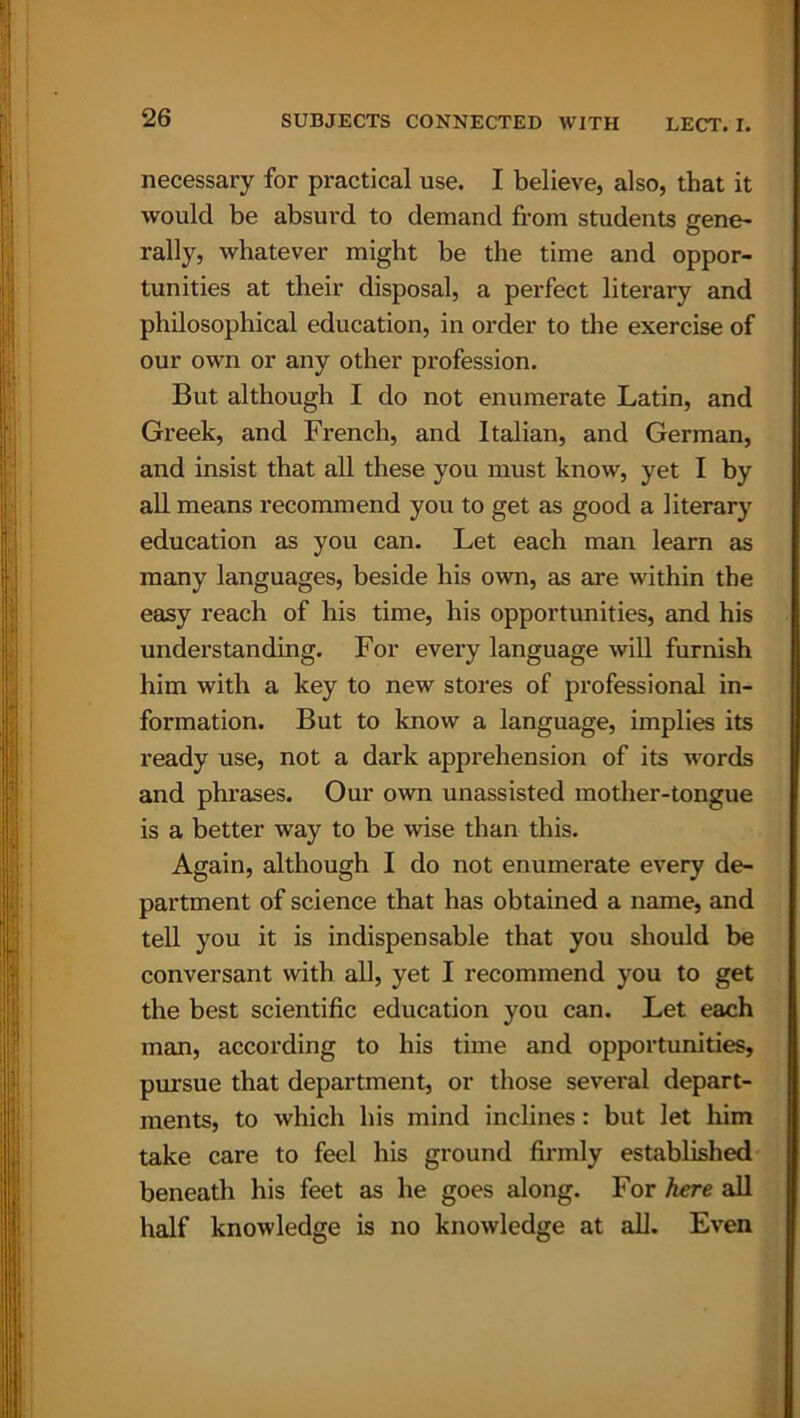 necessary for practical use. I believe, also, that it would be absurd to demand from students gene- rally, whatever might be the time and oppor- tunities at their disposal, a perfect literary and philosophical education, in order to the exercise of our own or any other profession. But although I do not enumerate Latin, and Greek, and French, and Italian, and German, and insist that all these you must know, yet I by all means recommend you to get as good a literary education as you can. Let each man learn as many languages, beside his own, as are within the easy reach of his time, his opportunities, and his understanding. For every language will furnish him with a key to new stores of professional in- formation. But to know a language, implies its ready use, not a dark apprehension of its words and phrases. Our own unassisted mother-tongue is a better way to be wise than this. Again, although I do not enumerate every de- partment of science that has obtained a name, and tell you it is indispensable that you should be conversant with all, yet I recommend you to get the best scientific education you can. Let each man, according to his time and opportunities, pursue that department, or those several depart- ments, to which his mind inclines: but let him take care to feel his ground firmly established beneath his feet as he goes along. For here all half knowledge is no knowledge at all. Even