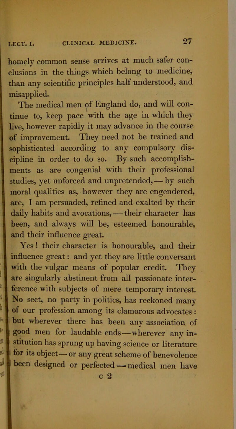 homely common sense arrives at much safer con- clusions in the things which belong to medicine, than any scientific principles half understood, and misapplied. The medical men of England do, and will con- tinue to, keep pace with the age in which they live, however rapidly it may advance in the course of improvement. They need not be trained and sophisticated according to any compulsory dis- cipline in order to do so. By such accomplish- ments as are congenial with their professional studies, yet unforced and unpretended, — by such moral qualities as, however they are engendered, are, I am persuaded, refined and exalted by their daily habits and avocations, — their character has been, and always will be, esteemed honourable, and their influence great. Yes! their character is honourable, and their influence great: and yet they are little conversant with the vulgar means of popular credit. They are singularly abstinent from all passionate inter- ference with subjects of mere temporary interest. No sect, no party in politics, has reckoned many of our profession among its clamorous advocates : but wherever there has been any association of good men for laudable ends—wherever any in- stitution has sprung up having science or literature for its object—or any great scheme of benevolence been designed or perfected —— medical men have
