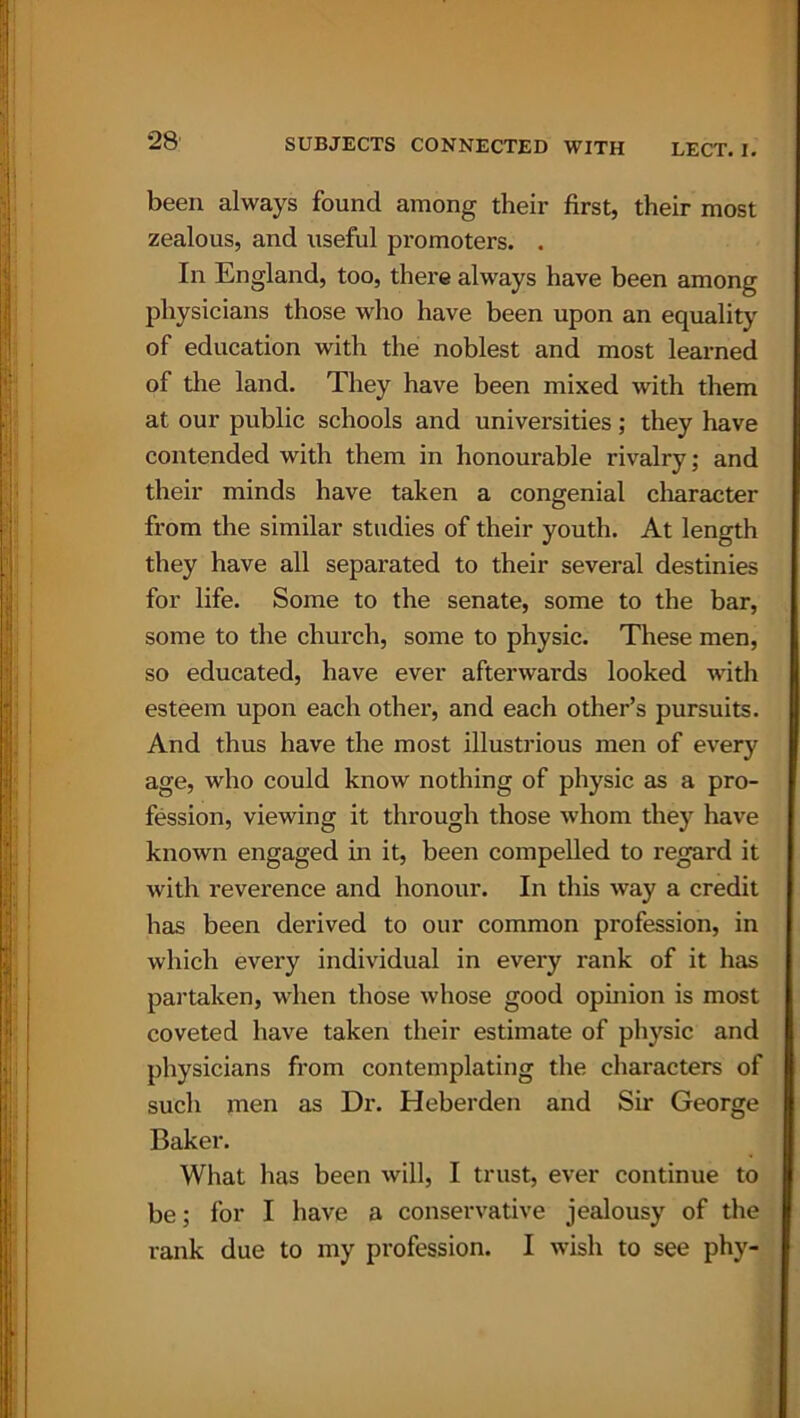 been always found among their first, their most zealous, and useful promoters. . In England, too, there always have been among physicians those who have been upon an equality of education with the noblest and most learned of the land. They have been mixed with them at our public schools and universities; they have contended with them in honourable rivalry; and their minds have taken a congenial character from the similar studies of their youth. At length they have all separated to their several destinies for life. Some to the senate, some to the bar, some to the church, some to physic. These men, so educated, have ever afterwards looked with esteem upon each other, and each other’s pursuits. And thus have the most illustrious men of every age, who could know nothing of physic as a pro- fession, viewing it through those whom they have known engaged in it, been compelled to regard it with reverence and honour. In this way a credit has been derived to our common profession, in which every individual in every rank of it has partaken, when those whose good opinion is most coveted have taken their estimate of physic and physicians from contemplating the characters of such men as Dr. Heberden and Sir George Baker. What has been will, I trust, ever continue to be; for I have a conservative jealousy of the rank due to my profession. I wish to see phy-