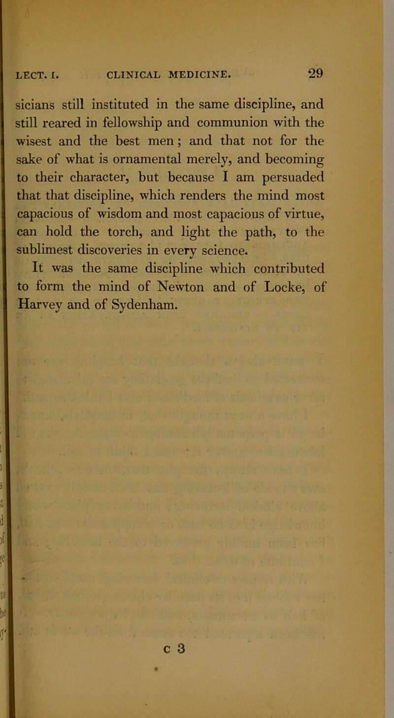 sicians still instituted in the same discipline, and still reared in fellowship and communion with the wisest and the best men; and that not for the sake of what is ornamental merely, and becoming to their character, but because I am persuaded that that discipline, which renders the mind most capacious of wisdom and most capacious of virtue, can hold the torch, and light the path, to the sublimest discoveries in every science. It was the same discipline which contributed to form the mind of Newton and of Locke, of Harvey and of Sydenham.