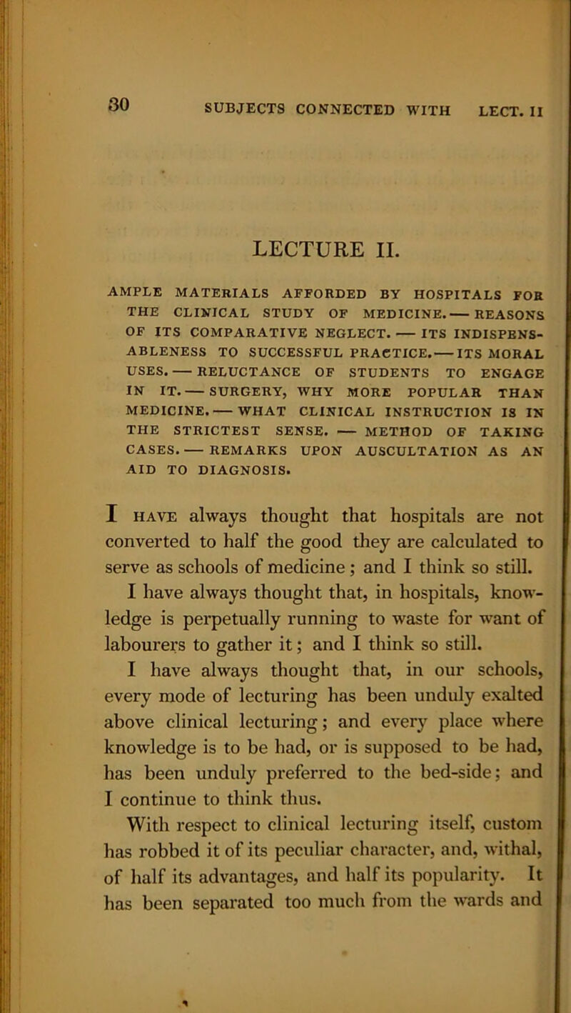 LECTURE II. AMPLE MATERIALS AFFORDED BY HOSPITALS FOR THE CLINICAL STUDY OF MEDICINE. REASONS OF ITS COMPARATIVE NEGLECT. ITS INDISPENS- ABLENESS TO SUCCESSFUL PRACTICE. ITS MORAL USES. — RELUCTANCE OF STUDENTS TO ENGAGE IN IT. SURGERY, WHY MORE POPULAR THAN MEDICINE. WHAT CLINICAL INSTRUCTION IS IN THE STRICTEST SENSE. METHOD OF TAKING CASES.— REMARKS UPON AUSCULTATION AS AN AID TO DIAGNOSIS. I have always thought that hospitals are not converted to half the good they are calculated to serve as schools of medicine ; and I think so still. I have always thought that, in hospitals, know- ledge is perpetually running to waste for want of labourers to gather it; and I think so still. I have always thought that, in our schools, every mode of lecturing has been unduly exalted above clinical lecturing; and every place where knowledge is to be had, or is supposed to be had, has been unduly preferred to the bed-side; and I continue to think thus. With respect to clinical lecturing itself, custom has robbed it of its peculiar character, and, withal, of half its advantages, and half its popularity. It has been separated too much from the wards and