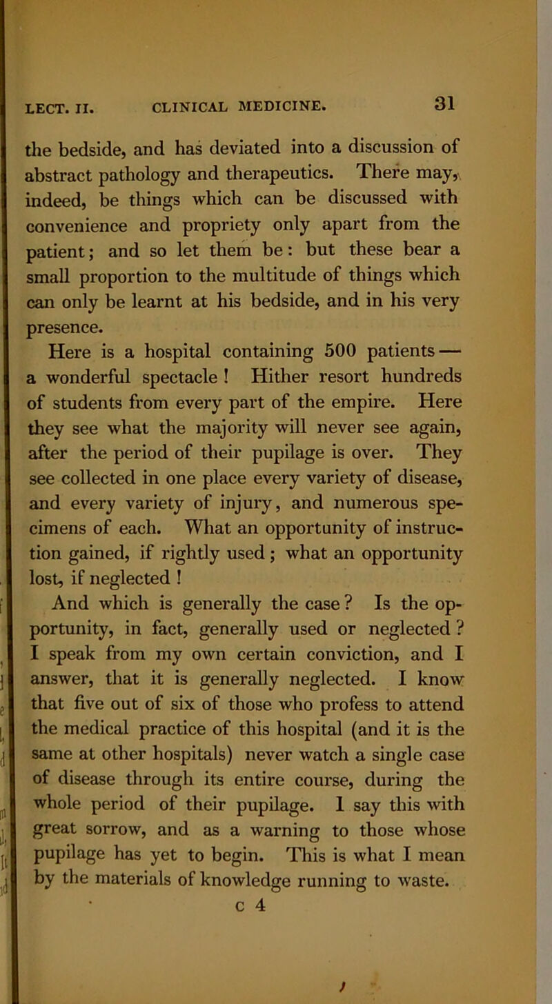 the bedside, and has deviated into a discussion of abstract pathology and therapeutics. There may, indeed, be things which can be discussed with convenience and propriety only apart from the patient; and so let them be: but these bear a small proportion to the multitude of things which can only be learnt at his bedside, and in his very presence. Here is a hospital containing 500 patients — a wonderful spectacle ! Hither resort hundreds of students from every part of the empire. Here they see what the majority will never see again, after the period of their pupilage is over. They see collected in one place every variety of disease, and every variety of injury, and numerous spe- cimens of each. What an opportunity of instruc- tion gained, if rightly used ; what an opportunity lost, if neglected ! And which is generally the case ? Is the op- portunity, in fact, generally used or neglected ? I speak from my own certain conviction, and I answer, that it is generally neglected. I know that five out of six of those who profess to attend the medical practice of this hospital (and it is the same at other hospitals) never watch a single case of disease through its entii’e course, during the whole period of their pupilage. I say this with great sorrow, and as a warning to those whose pupilage has yet to begin. This is what I mean by the materials of knowledge running to waste.