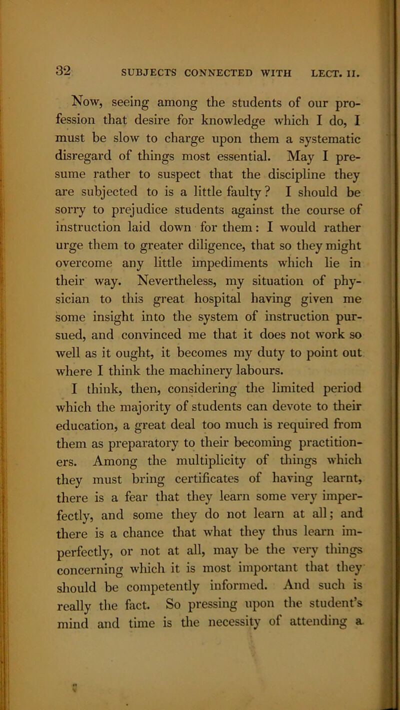 Now, seeing among the students of our pro- fession that desire for knowledge which I do, I must be slow to charge upon them a systematic disregard of things most essential. May I pre- sume rather to suspect that the discipline they are subjected to is a little faulty ? I should be sorry to prejudice students against the course of instruction laid down for them: I would rather urge them to greater diligence, that so they might overcome any little impediments which lie in their way. Nevertheless, my situation of phy- sician to this great hospital having given me some insight into the system of instruction pur- sued, and convinced me that it does not work so well as it ought, it becomes my duty to point out where I think the machinery labours. I think, then, considering the limited period which the majority of students can devote to their education, a great deal too much is required from them as preparatory to their becoming practition- ers. Among the multiplicity of tilings which they must bring certificates of having learnt, there is a fear that they learn some very imper- fectly, and some they do not learn at all; and there is a chance that what they thus learn im- perfectly, or not at all, may be the very things concerning which it is most important that they should be competently informed. And such is really the fact. So pressing upon the student’s mind and time is the necessity of attending a