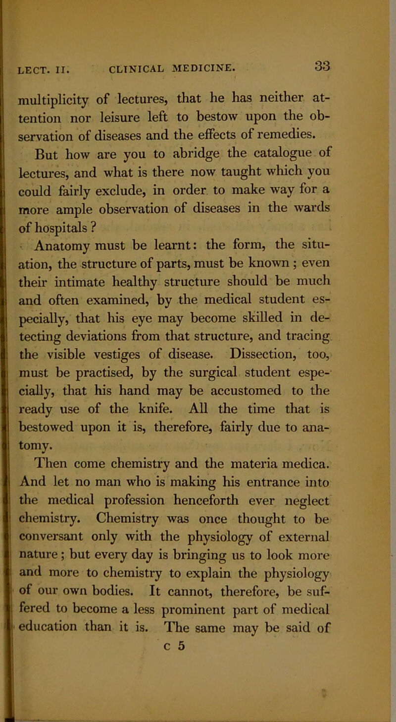 multiplicity of lectures, that he has neither at- tention nor leisure left to bestow upon the ob- servation of diseases and the effects of remedies. But how are you to abridge the catalogue of lectures, and what is there now taught which you could fairly exclude, in order to make way for a more ample observation of diseases in the wards of hospitals ? Anatomy must be learnt: the form, the situ- ation, the structure of parts, must be known ; even their intimate healthy structure should be much and often examined, by the medical student es- pecially, that his eye may become skilled in de- tecting deviations from that structure, and tracing the visible vestiges of disease. Dissection, too, must be practised, by the surgical student espe- cially, that his hand may be accustomed to the ready use of the knife. All the time that is bestowed upon it is, therefore, faii’ly due to ana- tomy. Then come chemistry and the materia medica. I And let no man who is making his entrance into ' the medical profession henceforth ever neglect 1 chemistry. Chemistry was once thought to be conversant only with the physiology of external nature; but every day is bringing us to look more and more to chemistry to explain the physiology I of our own bodies. It cannot, therefore, be suf- : fered to become a less prominent part of medical j education than it is. The same may be said of