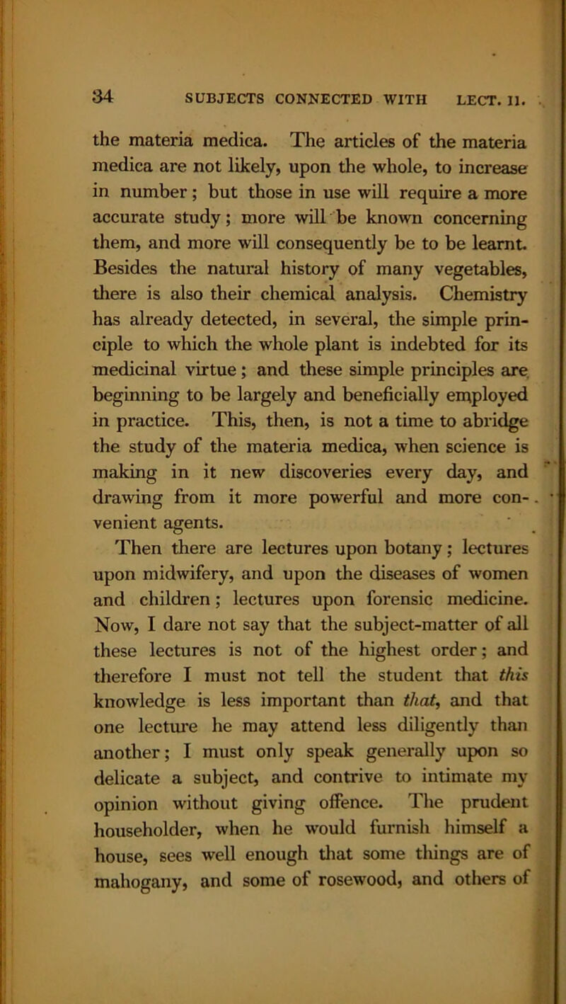 the materia medica. The articles of the materia medica are not likely, upon the whole, to increase in number; but those in use will require a more accurate study; more will be known concerning them, and more will consequently be to be learnt. Besides the natural history of many vegetables, there is also their chemical analysis. Chemistry has already detected, in several, the simple prin- ciple to which the whole plant is indebted for its medicinal virtue; and these simple principles are beginning to be largely and beneficially employed in practice. This, then, is not a time to abridge the study of the materia medica, when science is making in it new discoveries every day, and drawing from it more powerful and more con-. venient agents. Then there are lectures upon botany; lectures upon midwifery, and upon the diseases of women and children; lectures upon forensic medicine. Now, I dare not say that the subject-matter of all these lectures is not of the highest order; and therefore I must not tell the student that this knowledge is less important than that, and that one lecture he may attend less diligently than another; I must only speak generally upon so delicate a subject, and contrive to intimate my opinion without giving offence. The prudent householder, when he would furnish himself a house, sees well enough that some things are of mahogany, and some of rosewood, and others of