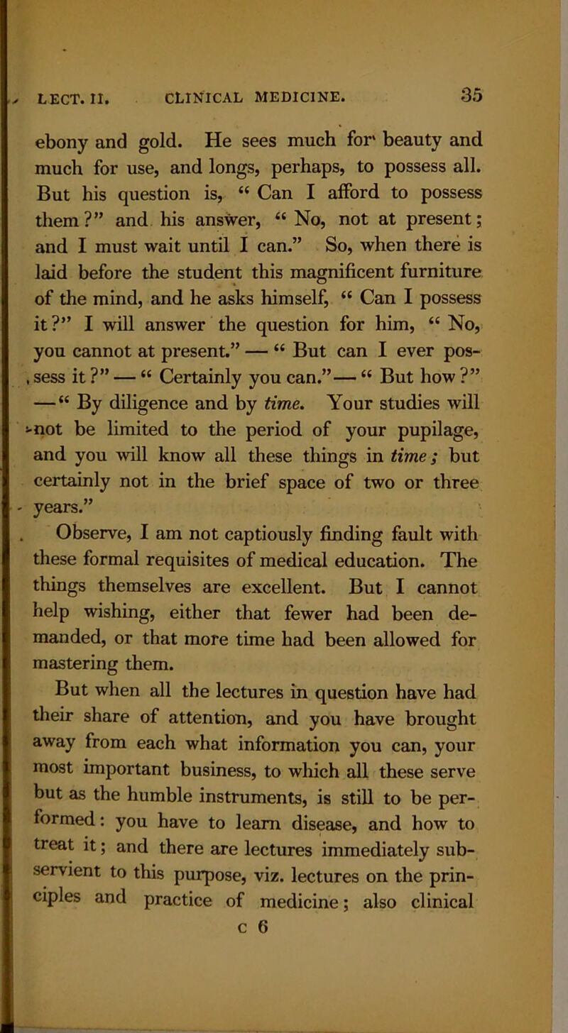 ebony and gold. He sees much for beauty and much for use, and longs, perhaps, to possess all. But his question is, “ Can I afford to possess them?” and his answer, “ No, not at present; and I must wait until I can.” So, when there is laid before the student this magnificent furniture of the mind, and he asks himself, “ Can I possess it?” I will answer the question for him, “ No, you cannot at present.” — “ But can I ever pos- , sess it ?” — “ Certainly you can.”— “ But how ?” — “ By diligence and by time. Your studies will >-not be limited to the period of your pupilage, and you will know all these things in time; but certainly not in the brief space of two or three years.” Observe, I am not captiously finding fault with these formal requisites of medical education. The things themselves are excellent. But I cannot help wishing, either that fewer had been de- manded, or that more time had been allowed for mastering them. But when all the lectures in question have had their share of attention, and you have brought away from each what information you can, your most important business, to which all these serve but as the humble instruments, is still to be per- formed : you have to learn disease, and how to treat it; and there are lectures immediately sub- servient to this purpose, viz. lectures on the prin- ciples and practice of medicine; also clinical