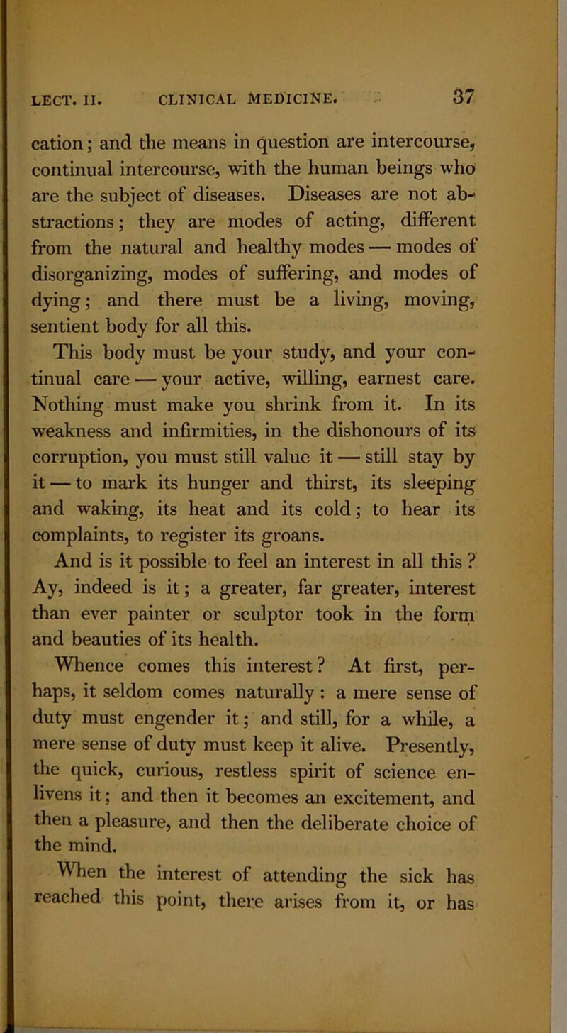 cation; and the means in question are intercourse, continual intercourse, with the human beings who are the subject of diseases. Diseases are not ab- stractions; they are modes of acting, different from the natural and healthy modes — modes of disorganizing, modes of suffering, and modes of dying; and there must be a living, moving, sentient body for all this. This body must be your study, and your con- tinual care — your active, willing, earnest care. Nothing must make you shrink from it. In its weakness and infirmities, in the dishonours of its corruption, you must still value it — still stay by it — to mark its hunger and thirst, its sleeping and waking, its heat and its cold; to hear its complaints, to register its groans. And is it possible to feel an interest in all this ? Ay, indeed is it; a greater, far greater, interest than ever painter or sculptor took in the form and beauties of its health. Whence comes this interest ? At first, per- haps, it seldom comes naturally : a mere sense of duty must engender it; and still, for a while, a mere sense of duty must keep it alive. Presently, the quick, curious, restless spirit of science en- livens it; and then it becomes an excitement, and then a pleasure, and then the deliberate choice of the mind. When the interest of attending the sick has reached this point, there arises from it, or has