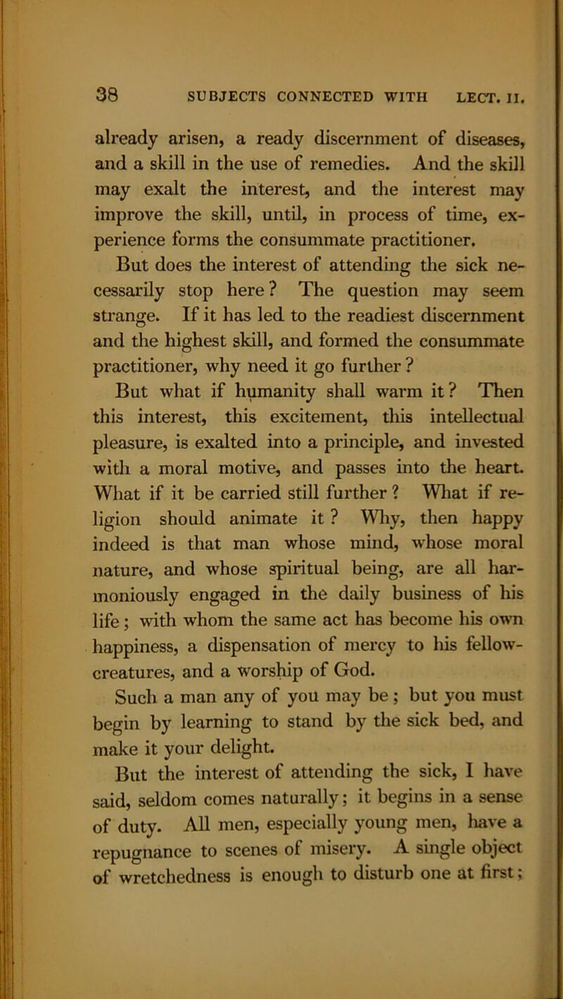 already arisen, a ready discernment of diseases, and a skill in the use of remedies. And the skill may exalt the interest, and the interest may improve the skill, until, in process of time, ex- perience forms the consummate practitioner. But does the interest of attending the sick ne- cessarily stop here ? The question may seem strange. If it has led to the readiest discernment and the highest skill, and formed the consummate practitioner, why need it go further ? But what if humanity shall warm it? Then this interest, this excitement, this intellectual pleasure, is exalted into a principle, and invested with a moral motive, and passes into the heart. What if it be carried still further ? What if re- ligion should animate it ? Why, then happy indeed is that man whose mind, whose moral nature, and whose spiritual being, are all har- moniously engaged in the daily business of his life; with whom the same act has become his own happiness, a dispensation of mercy to his fellow- creatures, and a worship of God. Such a man any of you may be; but you must begin by learning to stand by the sick bed, and make it your delight. But the interest of attending the sick, I have said, seldom comes naturally; it begins in a sense of duty. All men, especially young men, have a repugnance to scenes of misery. A single object of wretchedness is enough to disturb one at first;