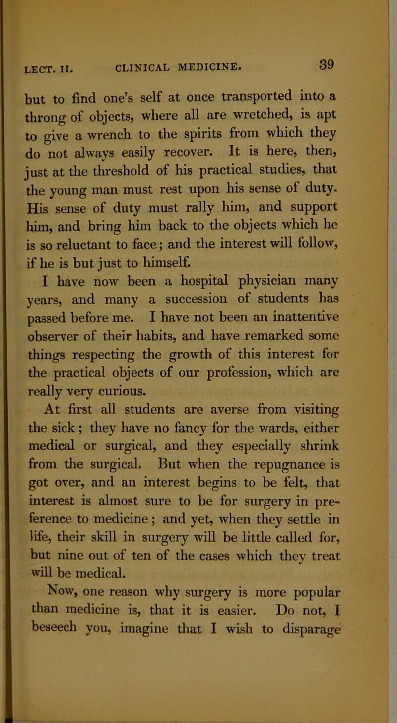 but to find one’s self at once transported into a throng of objects, where all are wretched, is apt to give a wrench to the spirits from which they do not always easily recover. It is here, then, just at the threshold of his practical studies, that the young man must rest upon his sense of duty. His sense of duty must rally him, and support him, and bring him back to the objects which he is so reluctant to face; and the interest will follow, if he is but just to himself. I have now been a hospital physician many years, and many a succession of students has passed before me. I have not been an inattentive observer of their habits, and have remarked some things respecting the growth of this interest for the practical objects of our profession, which are really very curious. At first all students are averse from visiting the sick; they have no fancy for the wards, either medical or surgical, and they especially shrink from the surgical. But when the repugnance is got over, and an interest begins to be felt, that interest is almost sure to be for surgery in pre- ference to medicine ; and yet, when they settle in life, their skill in surgery will be little called for, but nine out of ten of the cases which they treat will be medical. Now, one reason why surgery is more popular than medicine is, that it is easier. Do not, I beseech you, imagine that I wish to disparage