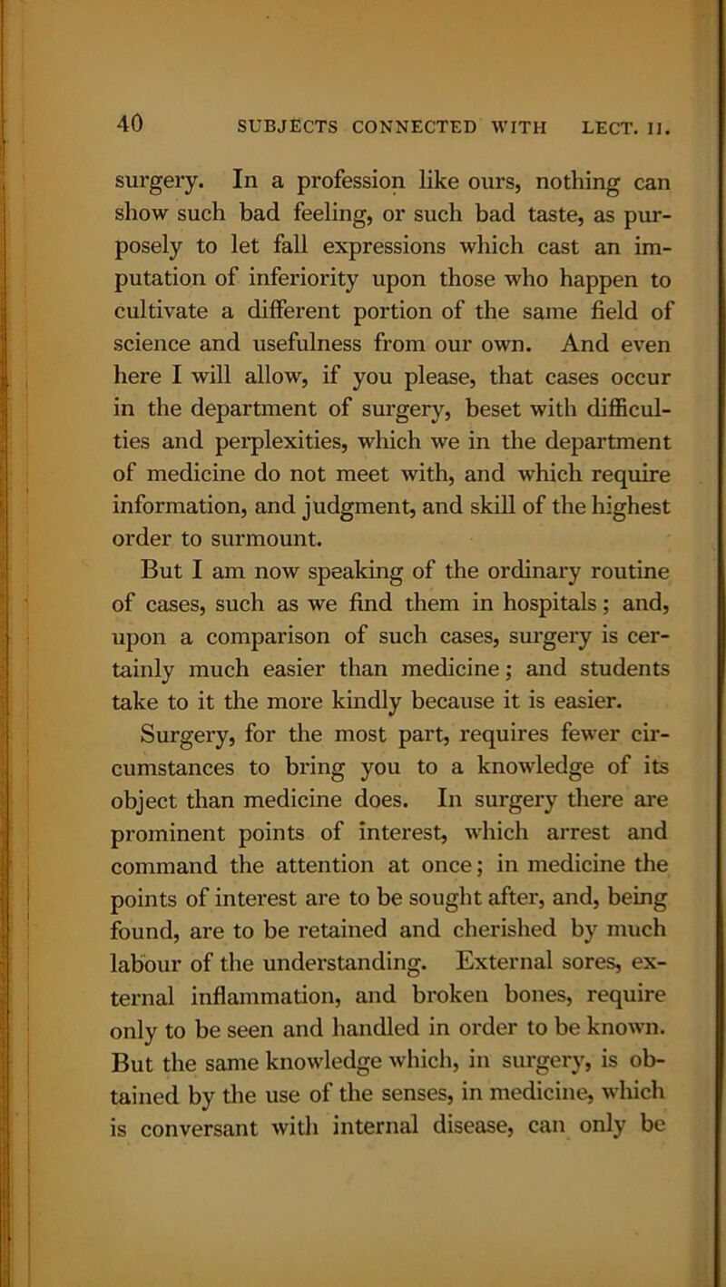 surgery. In a profession like ours, nothing can show such bad feeling, or such bad taste, as pur- posely to let fall expressions which cast an im- putation of inferiority upon those who happen to cultivate a different portion of the same field of science and usefulness from our own. And even here I will allow, if you please, that cases occur in the department of surgery, beset with difficul- ties and perplexities, which we in the department of medicine do not meet with, and which require information, and judgment, and skill of the highest order to surmount. But I am now speaking of the ordinary routine of cases, such as we find them in hospitals; and, upon a comparison of such cases, surgery is cer- tainly much easier than medicine; and students take to it the more kindly because it is easier. Surgery, for the most part, requires fewer cir- cumstances to bring you to a knowledge of its object than medicine does. In surgery there are prominent points of interest, which arrest and command the attention at once; in medicine the points of interest are to be sought after, and, being found, are to be retained and cherished by much labour of the understanding. External sores, ex- ternal inflammation, and broken bones, require only to be seen and handled in order to be known. But the same knowledge which, in surgery, is ob- tained by the use of the senses, in medicine, which is conversant with internal disease, can only be