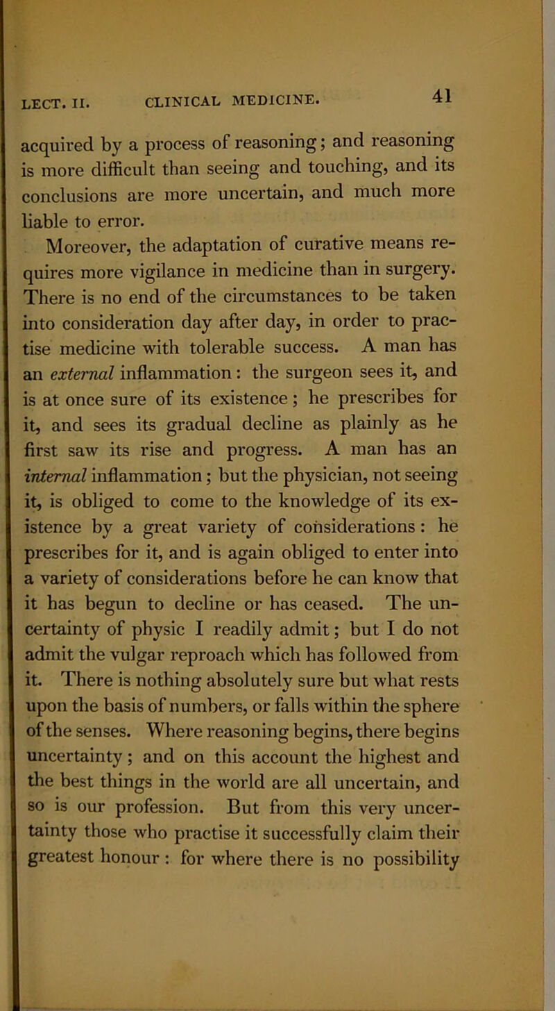 acquired by a process of reasoning; and reasoning is more difficult than seeing and touching, and its conclusions are more uncertain, and much more liable to error. Moreover, the adaptation of curative means re- quires more vigilance in medicine than in surgery. There is no end of the circumstances to be taken into consideration day after day, in order to prac- tise medicine with tolerable success. A man has an external inflammation : the surgeon sees it, and is at once sure of its existence; he prescribes for it, and sees its gradual decline as plainly as he first saw its rise and progress. A man has an internal inflammation; but the physician, not seeing it, is obliged to come to the knowledge of its ex- istence by a great variety of considerations : he prescribes for it, and is again obliged to enter into a variety of considerations before he can know that it has begun to decline or has ceased. The un- certainty of physic I readily admit; but I do not admit the vulgar reproach which has followed from it. There is nothing absolutely sure but what rests upon the basis of numbers, or falls within the sphere of the senses. Where reasoning begins, there begins uncertainty; and on this account the highest and the best things in the world are all uncertain, and so is our profession. But from this very uncer- tainty those who practise it successfully claim their greatest honour : for where there is no possibility