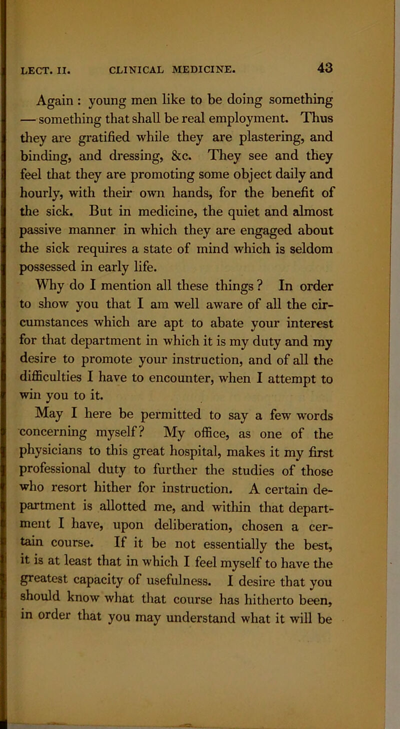 Again : young men like to be doing something — something that shall be real employment. Thus they are gratified while they are plastering, and binding, and dressing, &c. They see and they feel that they are promoting some object daily and hourly, with their own hands, for the benefit of the sick. But in medicine, the quiet and almost passive manner in which they are engaged about the sick requires a state of mind which is seldom possessed in early life. Why do I mention all these things ? In order to show you that I am well aware of all the cir- cumstances which are apt to abate your interest for that department in which it is my duty and my desire to promote your instruction, and of all the difficulties I have to encounter, when I attempt to win you to it. May I here be permitted to say a few words concerning myself? My office, as one of the physicians to this great hospital, makes it my first professional duty to further the studies of those who resort hither for instruction. A certain de- partment is allotted me, and within that depart- ment I have, upon deliberation, chosen a cer- tain course. If it be not essentially the best, it is at least that in which I feel myself to have the greatest capacity of usefulness. I desire that you should know what that course has hitherto been, in order that you may understand what it will be