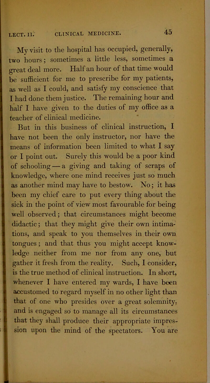 My visit to the hospital has occupied, generally, two hours; sometimes a little less, sometimes a great deal more. Half an hour of that time would be sufficient for me to prescribe for my patients, as well as I could, and satisfy my conscience that I had done them j ustice. The remaining hour and half I have given to the duties of my office as a teacher of clinical medicine. But in this business of clinical instruction, I have not been the only instructor, nor have the means of information been limited to wffiat I say or I point out. Surely this would be a poor kind of schooling — a giving and taking of scraps of knowledge, where one mind receives just so much as another mind may have to bestow. No; it has been my chief care to put every thing about the sick in the point of view most favourable for being well observed; that circumstances might become didactic; that they might give their own intima- tions, and speak to you themselves in their own tongues; and that thus you might accept know- ledge neither from me nor from any one, but gather it fresh from the reality. Such, I consider, is the true method of clinical instruction. In short, whenever I have entered my wards, I have been accustomed to regard myself in no other light than that of one who presides over a great solemnity, and is engaged so to manage all its circumstances that they shall produce their appropriate impres- sion upon the mind of the spectators. You are