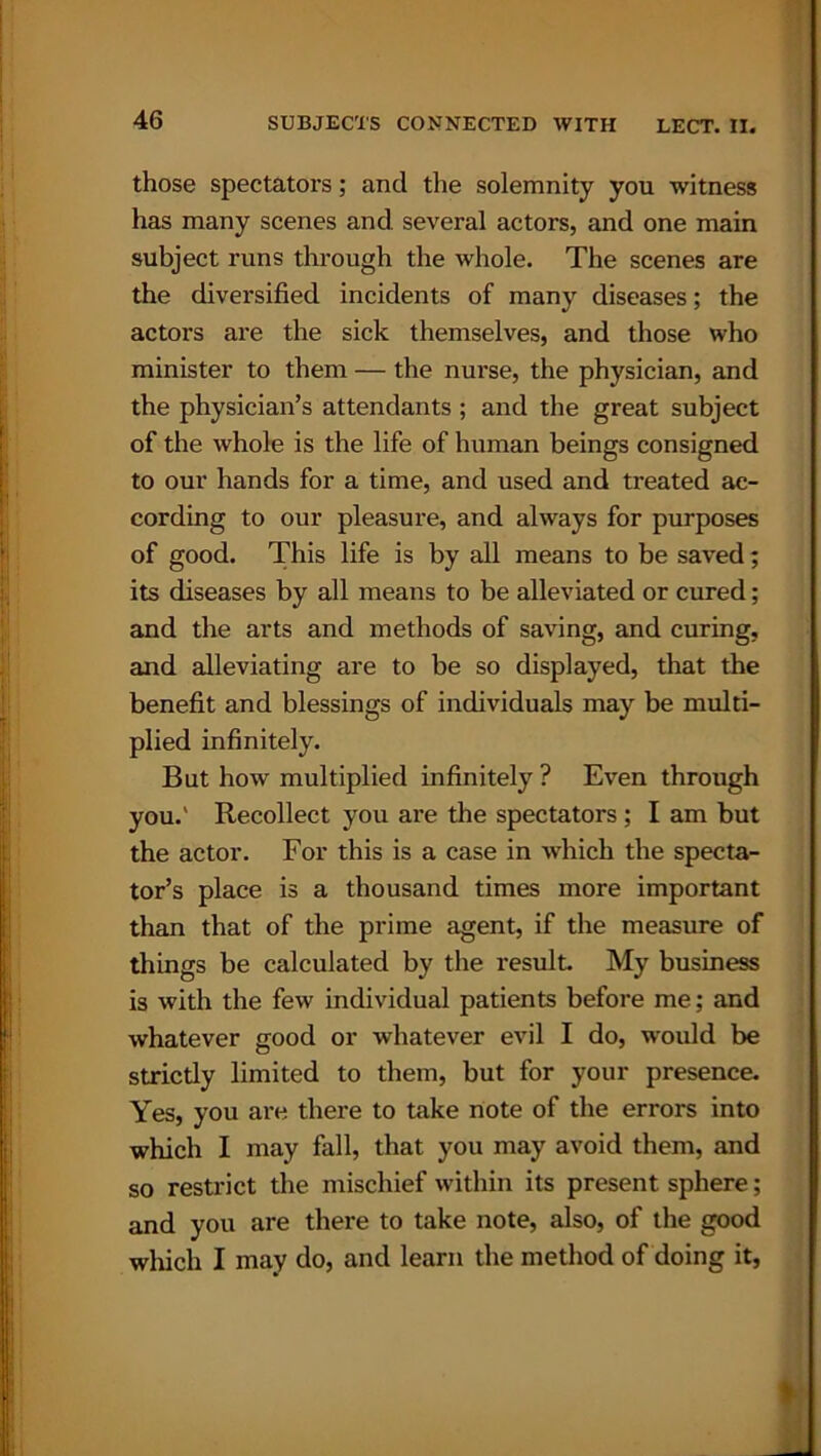 those spectators; and the solemnity you witness has many scenes and several actors, and one main subject runs through the whole. The scenes are the diversified incidents of many diseases; the actors are the sick themselves, and those who minister to them — the nurse, the physician, and the physician’s attendants ; and the great subject of the whole is the life of human beings consigned to our hands for a time, and used and treated ac- cording to our pleasure, and always for purposes of good. This life is by all means to be saved; its diseases by all means to be alleviated or cured; and the arts and methods of saving, and curing, and alleviating are to be so displayed, that the benefit and blessings of individuals may be multi- plied infinitely. But how multiplied infinitely ? Even through you.' Recollect you are the spectators ; I am but the actor. For this is a case in which the specta- tor’s place is a thousand times more important than that of the prime agent, if the measure of things be calculated by the result. My business is with the few individual patients before me; and whatever good or whatever evil I do, would be strictly limited to them, but for your presence. Yes, you are there to take note of the errors into which I may fall, that you may avoid them, and so restrict the mischief within its present sphere; and you are there to take note, also, of the good which I may do, and learn the method of doing it,