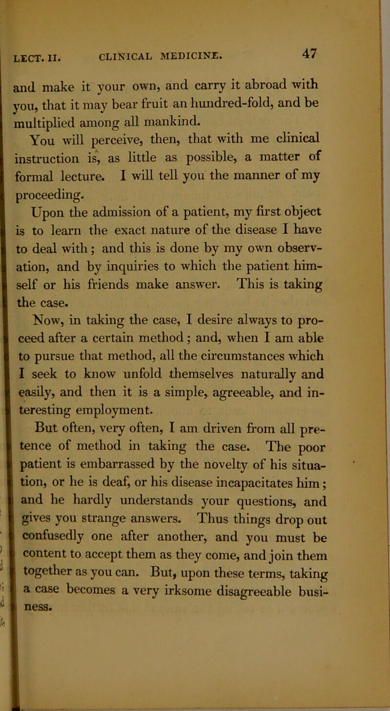 and make it your own, and carry it abroad with you, that it may bear fruit an hundred-fold, and be multiplied among all mankind. You will perceive, then, that with me clinical instruction is, as little as possible, a matter of formal lecture. I will tell you the manner of my proceeding. Upon the admission of a patient, my first object is to learn the exact nature of the disease I have to deal with; and this is done by my own observ- ation, and by inquiries to which the patient him- self or his friends make answer. This is taking the case. Now, in taking the case, I desire always to pro- ceed after a certain method; and, when I am able to pursue that method, all the circumstances which I seek to know unfold themselves naturally and easily, and then it is a simple, agreeable, and in- teresting employment. But often, very often, I am driven from all pre- tence of method in taking the case. The poor patient is embarrassed by the novelty of his situa- tion, or he is deaf, or his disease incapacitates him; and he hardly understands your questions, and gives you strange answers. Thus things drop out confusedly one after another, and you must be content to accept them as they come, and join them together as you can. But, upon these terms, taking a case becomes a very irksome disagreeable busi- ness.