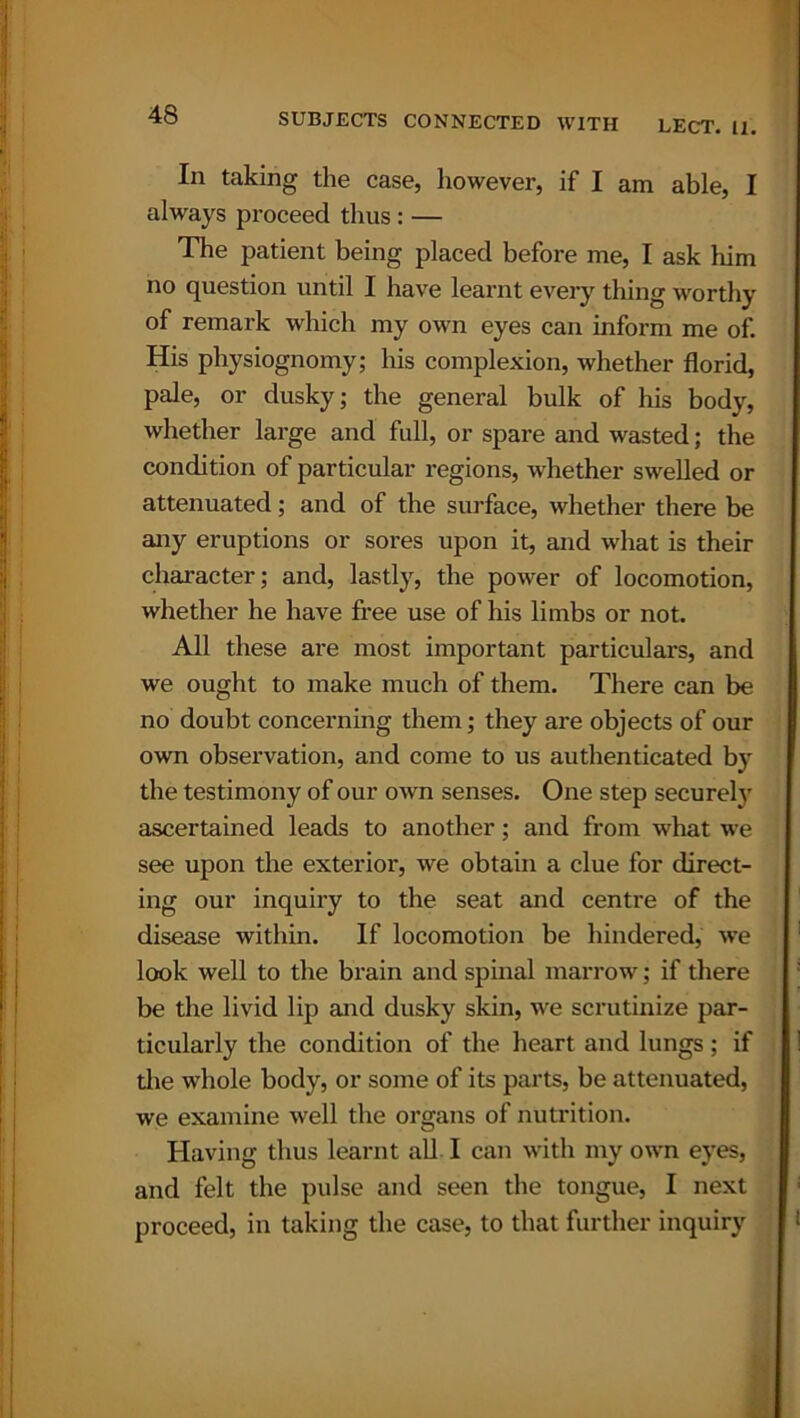 In taking the case, however, if I am able, I always proceed thus : — The patient being placed before me, I ask him no question until I have learnt every thing worthy of remark which my own eyes can inform me of. His physiognomy; his complexion, whether florid, pale, or dusky; the general bulk of his body, whether large and full, or spare and wasted; the condition of particular regions, whether swelled or attenuated; and of the surface, whether there be any eruptions or sores upon it, and what is their character; and, lastly, the power of locomotion, whether he have free use of his limbs or not. All these are most important particulars, and we ought to make much of them. There can be no doubt concerning them; they are objects of our own observation, and come to us authenticated by the testimony of our own senses. One step securely ascertained leads to another; and from what we see upon the exterior, we obtain a clue for direct- ing our inquiry to the seat and centre of the disease within. If locomotion be hindered, we look well to the brain and spinal marrow; if there be the livid lip and dusky skin, we scrutinize par- ticularly the condition of the heart and lungs; if the whole body, or some of its parts, be attenuated, we examine well the organs of nutrition. Having thus learnt all I can with my own eyes, and felt the pulse and seen the tongue, I next proceed, in taking the case, to that further inquiry