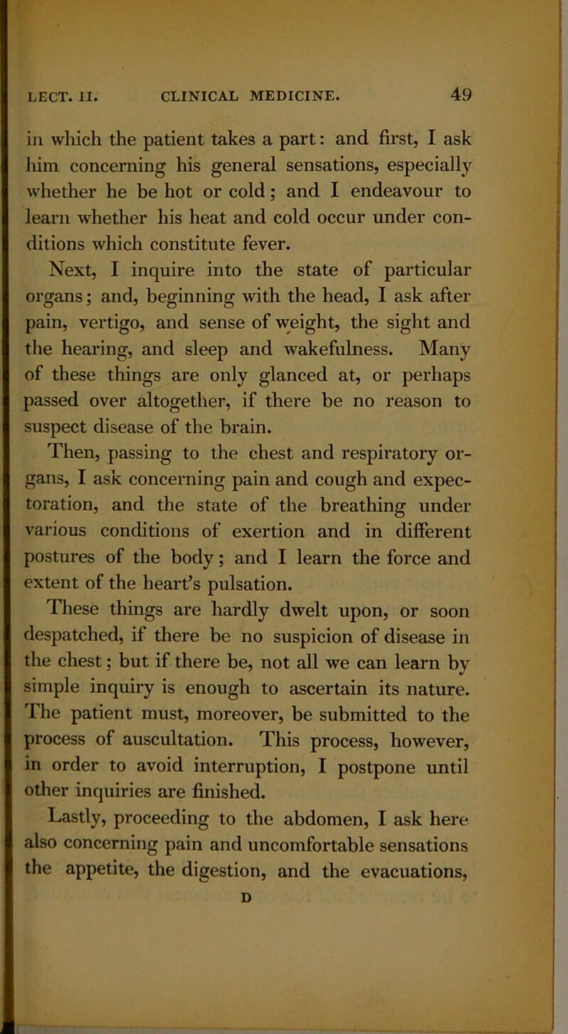 in which the patient takes a part: and first, I ask him concerning his general sensations, especially whether he be hot or cold; and I endeavour to learn whether his heat and cold occur under con- ditions which constitute fever. Next, I inquire into the state of particular organs; and, beginning with the head, I ask after pain, vertigo, and sense of weight, the sight and the hearing, and sleep and wakefulness. Many of these things are only glanced at, or perhaps passed over altogether, if there be no reason to suspect disease of the brain. Then, passing to the chest and respiratory or- gans, I ask concerning pain and cough and expec- toration, and the state of the breathing under various conditions of exertion and in different postures of the body; and I learn the force and extent of the heart’s pulsation. These things are hardly dwelt upon, or soon despatched, if there be no suspicion of disease in the chest; but if there be, not all we can learn by simple inquiry is enough to ascertain its nature. The patient must, moreover, be submitted to the process of auscultation. This process, however, in order to avoid interruption, I postpone until other inquiries are finished. Lastly, proceeding to the abdomen, I ask here also concerning pain and uncomfortable sensations the appetite, the digestion, and the evacuations, D