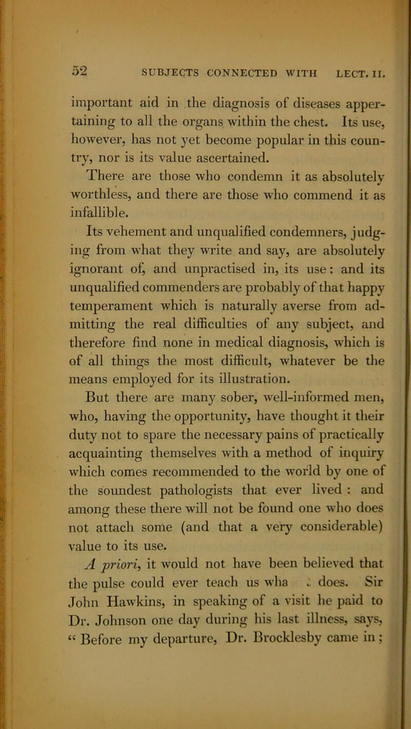 5*2 important aid in the diagnosis of diseases apper- taining to all the organs within the chest. Its use, however, has not yet become popular in this coun- try, nor is its value ascertained. There are those who condemn it as absolutely worthless, and there are those who commend it as infallible. Its vehement and unqualified condemners, judg- ing from what they write and say, are absolutely ignorant of, and unpractised in, its use: and its unqualified commenders are probably of that happy temperament which is naturally averse from ad- mitting the real difficulties of any subject, and therefore find none in medical diagnosis, which is of all things the most difficult, whatever be the means employed for its illustration. But there are many sober, well-informed men, who, having the opportunity, have thought it their duty not to spare the necessai'y pains of practically acquainting themselves with a method of inquiry which comes recommended to the wrorld by one of the soundest pathologists that ever lived : and among; these there will not be found one who does not attach some (and that a very considerable) value to its use. A priori, it would not have been believed that the pulse could ever teach us wha : does. Sir John Hawkins, in speaking of a visit he paid to Dr. Johnson one day during his last illness, says, “ Before my departure, Dr. Brocklesby came in ;