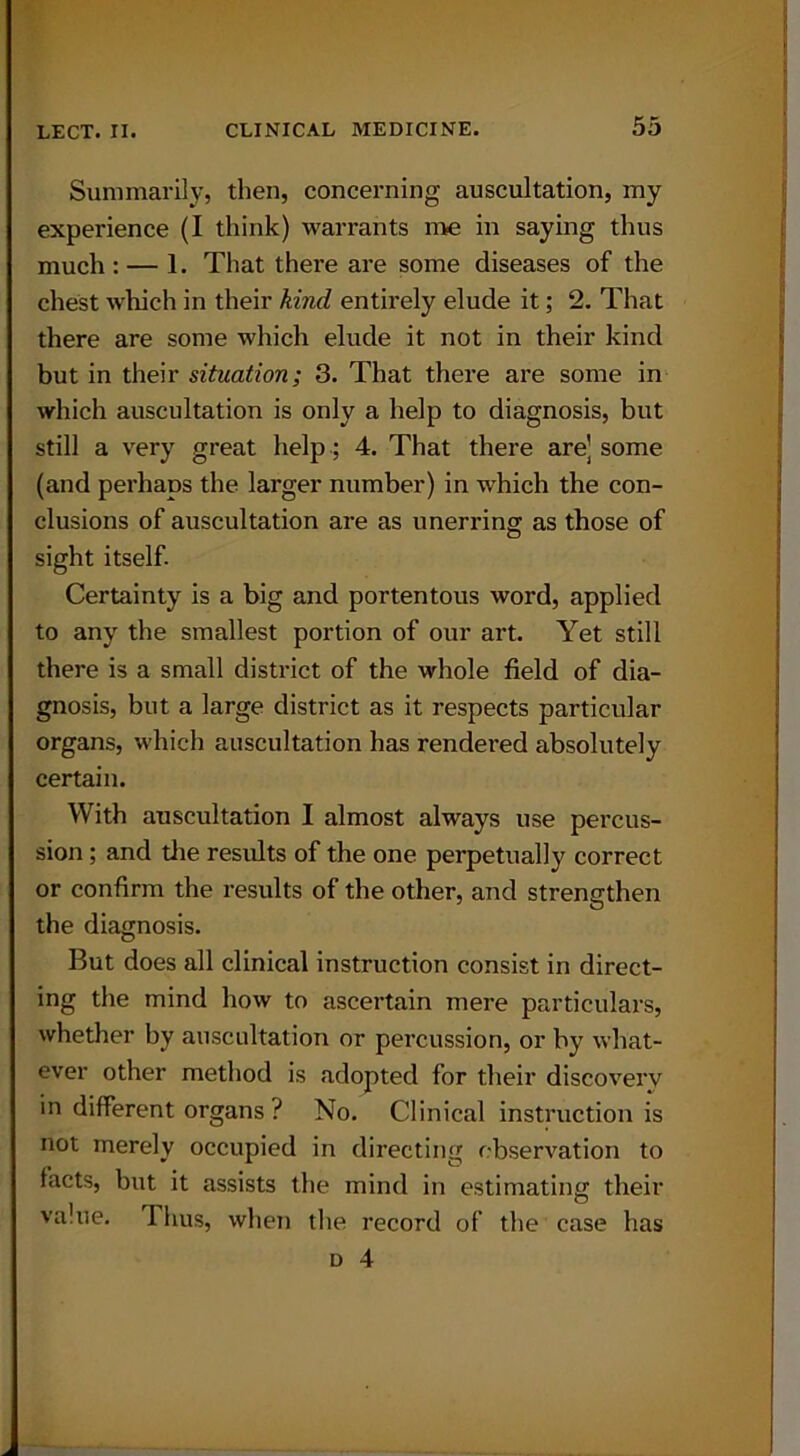 Summarily, then, concerning auscultation, my experience (I think) warrants me in saying thus much : — 1. That there are some diseases of the chest which in their kind entirely elude it; 2. That there are some which elude it not in their kind but in their situation; 3. That there are some in which auscultation is only a help to diagnosis, but still a very great help; 4. That there are] some (and perhaps the larger number) in which the con- clusions of auscultation are as unerring as those of sight itself. Certainty is a big and portentous word, applied to any the smallest portion of our art. Yet still there is a small district of the whole field of dia- gnosis, but a large district as it respects particular organs, which auscultation has rendered absolutely certain. With auscultation I almost always use percus- sion ; and the results of the one perpetually correct or confirm the results of the other, and strengthen the diagnosis. But does all clinical instruction consist in direct- ing the mind how to ascertain mere particulars, whether by auscultation or pei’cussion, or by what- ever other method is adopted for their discovery in different organs ? No. Clinical instruction is not merely occupied in directing observation to facts, but it assists the mind in estimating their va.ue. Thus, when the record of the case has