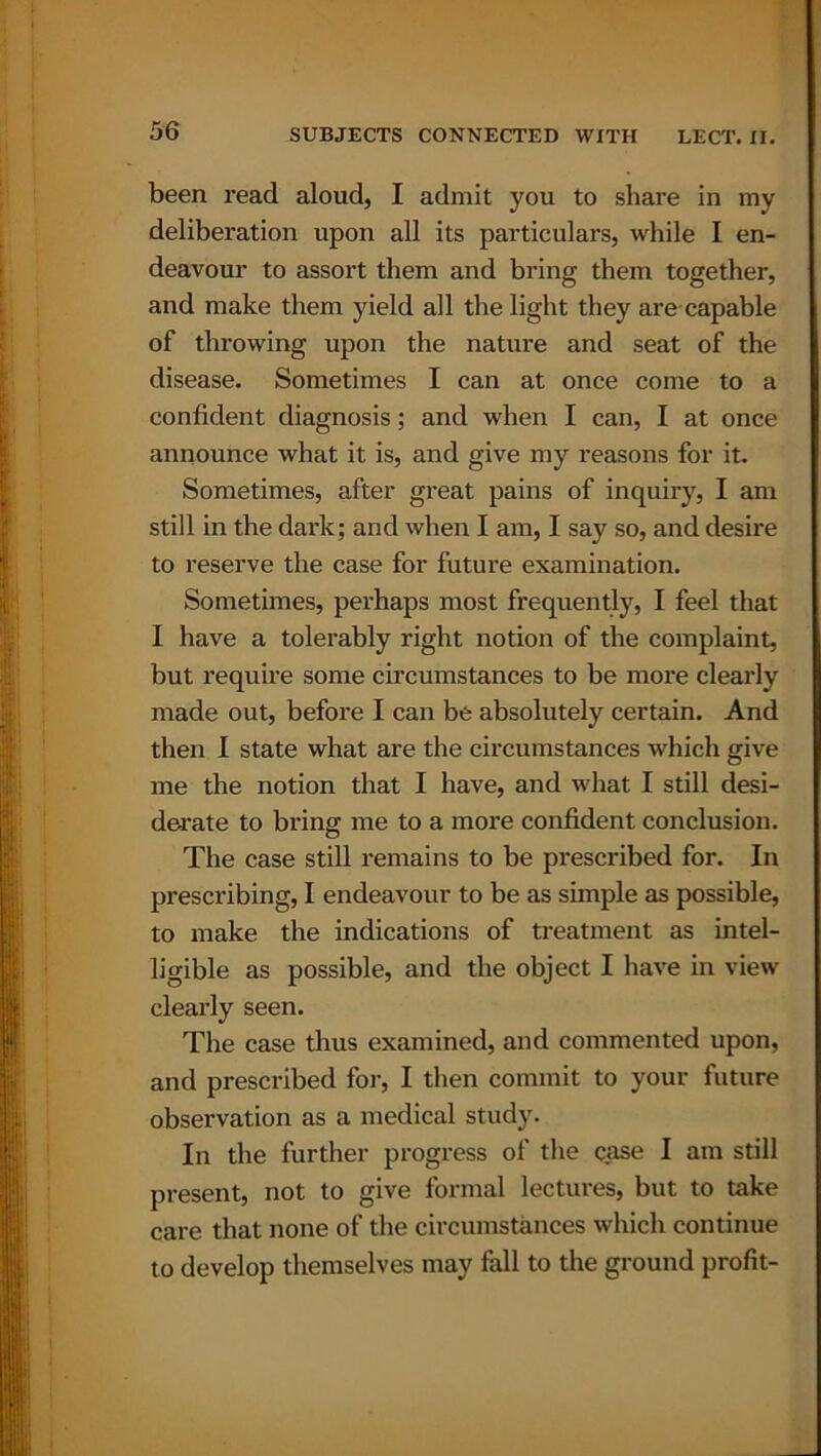 been read aloud, I admit you to share in my deliberation upon all its particulars, while I en- deavour to assort them and bring them together, and make them yield all the light they are capable of throwing upon the nature and seat of the disease. Sometimes I can at once come to a confident diagnosis; and when I can, I at once announce what it is, and give my reasons for it. Sometimes, after great pains of inquiry, I am still in the dark; and when I am, I say so, and desire to reserve the case for future examination. Sometimes, perhaps most frequently, I feel that I have a tolerably right notion of the complaint, but require some circumstances to be more clearly made out, before I can be absolutely certain. And then I state what are the circumstances which give me the notion that I have, and what I still desi- derate to bring me to a more confident conclusion. The case still remains to be prescribed for. In prescribing, I endeavour to be as simple as possible, to make the indications of treatment as intel- ligible as possible, and the object I have in view clearly seen. The case thus examined, and commented upon, and prescribed for, I then commit to your future observation as a medical study. In the further progress of the case I am still present, not to give formal lectures, but to take care that none of the circumstances which continue to develop themselves may fall to the ground profit-