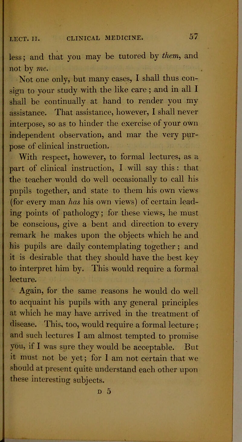 less; and that you may be tutored by them, and not by vie. Not one only, but many cases, I shall thus con- sign to your study with the like care; and in all I shall be continually at hand to render you my assistance. That assistance, however, I shall never interpose, so as to hinder the exercise of your own independent observation, and mar the very pur- pose of clinical instruction. With respect, however, to formal lectures, as a part of clinical instruction, I will say this: that the teacher would do well occasionally to call his pupils together, and state to them his own vieAvs (for every man has his own views) of certain lead- ing points of pathology; for these views, he must be conscious, give a bent and direction to every remark he makes upon the objects which he and his pupils are daily contemplating together; and it is desirable that they should have the best key to interpret him by. This would require a formal lecture. Again, for the same reasons he would do well to acquaint his pupils with any general principles at which he may have arrived in the treatment of disease. This, too, would require a formal lecture; and such lectures I am almost tempted to promise you, if I was sure they would be acceptable. But it must not be yet; for 1 am not certain that we should at present quite understand each other upon these interesting subjects.