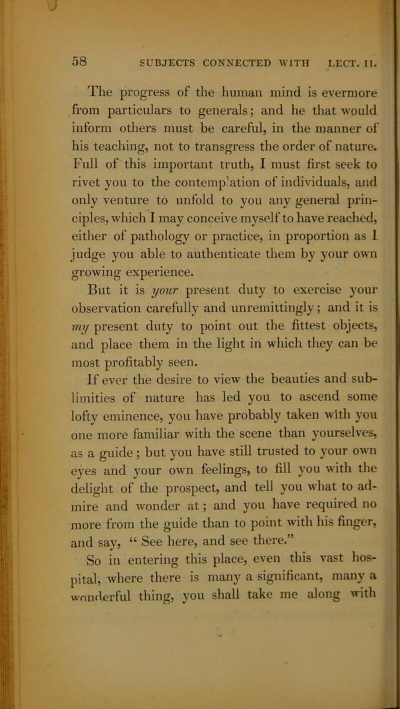 ■J 58 SUBJECTS CONNECTED WITH LECT. II. The progress of the human mind is evermore from particulars to generals; and he that would inform others must be careful, in the manner of his teaching, not to transgress the order of nature. Full of this important truth, I must first seek to rivet you to the contemp'ation of individuals, and only venture to unfold to you any general prin- ciples, which I may conceive myself to have reached, either of pathology or practice, in proportion as I judge you able to authenticate them by your own growing experience. But it is your present duty to exercise your observation carefully and unremittingly; and it is my present duty to point out the fittest objects, and place them in the light in which they can be most profitably seen. If ever the desire to view the beauties and sub- limities of nature has led you to ascend some lofty eminence, you have probably taken with you one more familiar with the scene than yourselves, as a guide; but you have still trusted to your own eyes and your own feelings, to fill you with the delight of the prospect, and tell you what to ad- mire and wonder at; and you have required no more from the guide than to point with his finger, and say, “ See here, and see there.” So in entering this place, even this vast hos- pital, where there is many a significant, many a wonderful thing, you shall take me along with