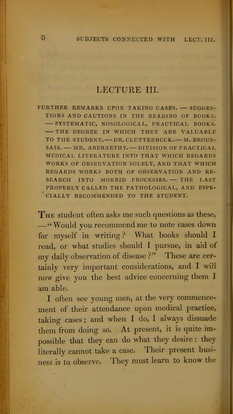 LECTURE III. FURTHER REMARKS UPON TAKING CASES. — SUGGES- TIONS AND CAUTIONS IN THE READING OF BOOKS. SYSTEMATIC, NOSOLOGICAL, PRACTICAL BOOKS. THE DEGREE IN WHICH THEY ARE VALUABLE TO THE STUDENT. DR. CLUTTERBUCK. M. BROUS- SAIS. MR. ABERNETHY. DIVISION OF PRACTICAL MEDICAL LITERATURE INTO THAT WHICH REGARDS WORKS OF OBSERVATION SOLELY, AND THAT WHICH REGARDS WORKS BOTH OF OBSERVATION AND RE- SEARCH INTO MORBID PROCESSES. THE LAST PROPERLY CALLED THE PATHOLOGICAL, AND ESPE- ’ CIALLY RECOMMENDED TO THE STUDENT. The student often asks me such questions as these, —“ Would you recommend me to note cases down for myself in writing ? What books should I read, or what studies should I pursue, in aid of my daily observation of disease ?” These are cer- tainly very important considerations, and I will now give you the best advice concerning them I am able. I often see young men, at the very commence- ment of their attendance upon medical practice, taking cases; and when I do, I always dissuade them from doing so. At present, it is quite im- possible that they can do what they desire: they literally cannot take a case. Their present busi- ness is to observe. They must learn to know the