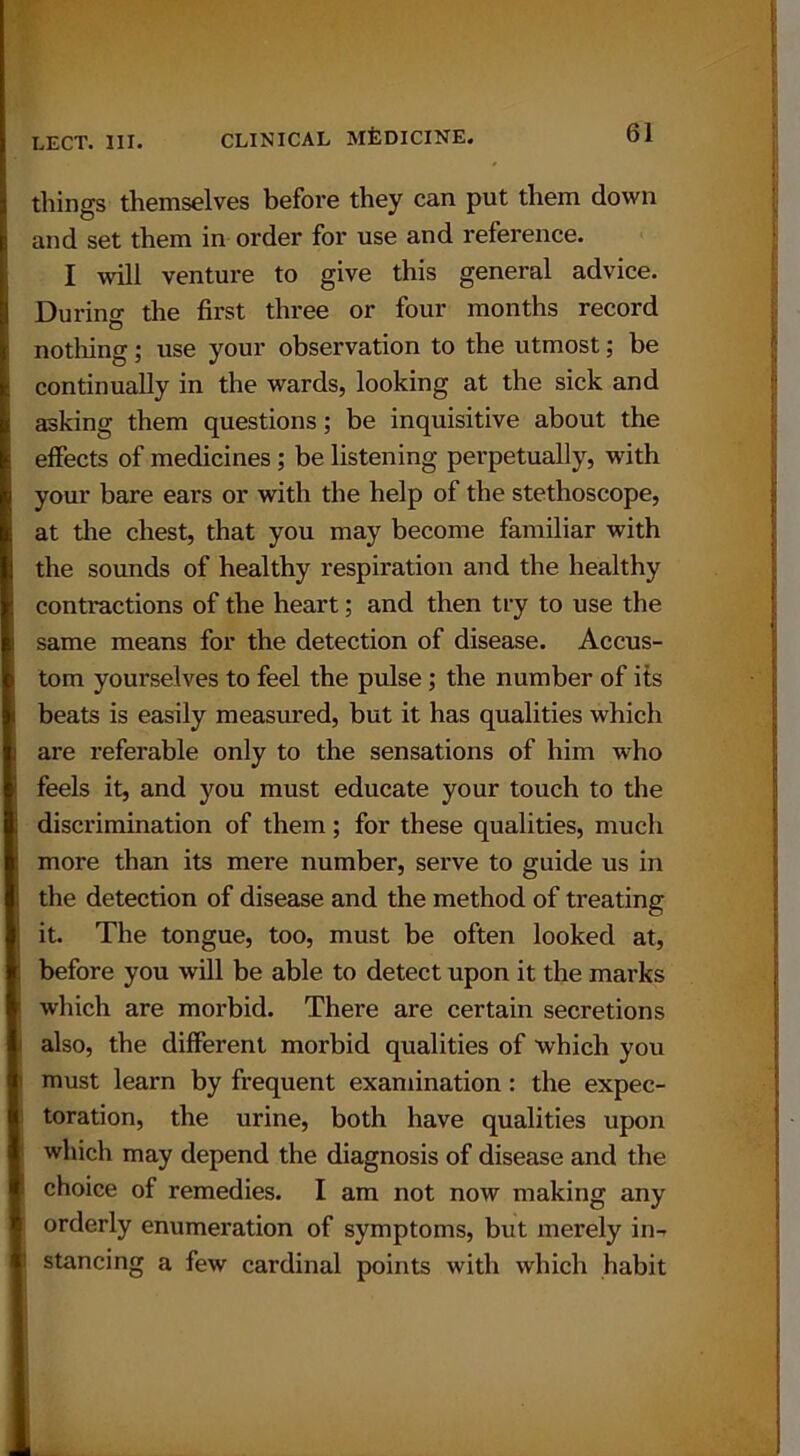 things themselves before they can put them down and set them in order for use and reference. I will venture to give this general advice. Durincr the first three or four months record nothing; use your observation to the utmost; be continually in the wards, looking at the sick and asking them questions; be inquisitive about the effects of medicines ; be listening perpetually, with your bare ears or with the help of the stethoscope, at the chest, that you may become familiar with the sounds of healthy respiration and the healthy contractions of the heart; and then try to use the same means for the detection of disease. Accus- tom yourselves to feel the pulse ; the number of its beats is easily measured, but it has qualities which are referable only to the sensations of him who feels it, and you must educate your touch to the discrimination of them; for these qualities, much more than its mere number, serve to guide us in the detection of disease and the method of treating it. The tongue, too, must be often looked at, before you will be able to detect upon it the marks which are morbid. There are certain secretions also, the different morbid qualities of which you must learn by frequent examination : the expec- toration, the urine, both have qualities upon which may depend the diagnosis of disease and the choice of remedies. I am not now making any orderly enumeration of symptoms, but merely in-r stancing a few cardinal points with which habit
