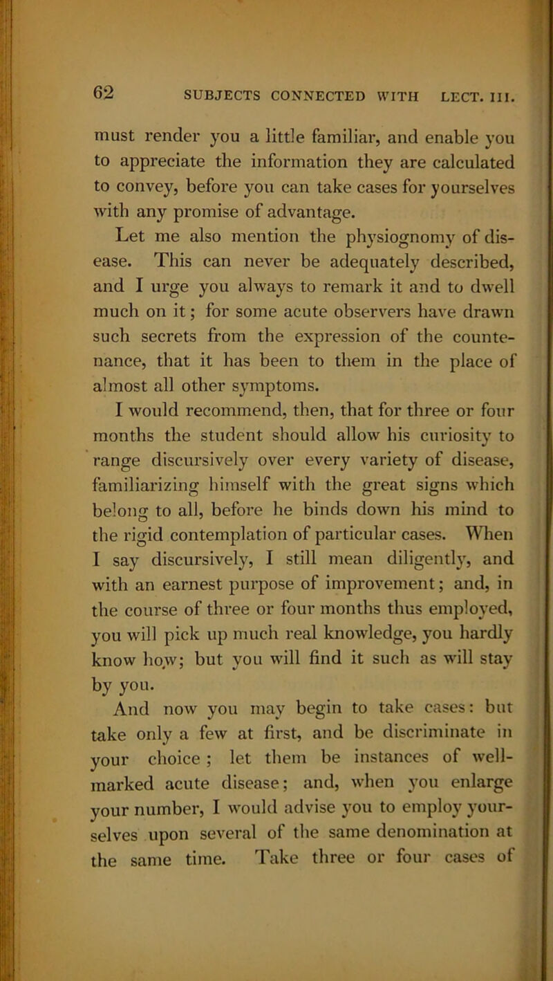 must render you a little familiar, and enable you to appreciate the information they are calculated to convey, before you can take cases for yourselves with any promise of advantage. Let me also mention the physiognomy of dis- ease. This can never be adequately described, and I urge you always to remark it and to dwell much on it; for some acute observers have drawn such secrets from the expression of the counte- nance, that it has been to them in the place of almost all other symptoms. I would recommend, then, that for three or four months the student should allow his curiosity to range discursively over every variety of disease, familiarizing himself with the great signs which belong to all, before he binds down his mind to the rigid contemplation of particular cases. When I say discursively, I still mean diligently, and with an earnest purpose of improvement; and, in the course of three or four months thus employed, you will pick up much real knowledge, you hardly know how; but you will find it such as will stay by you. And now you may begin to take cases: but take only a few at first, and be discriminate in your choice; let them be instances of well- marked acute disease; and, when you enlarge your number, I would advise you to employ your- selves upon several of the same denomination at the same time. Take three or four cases of