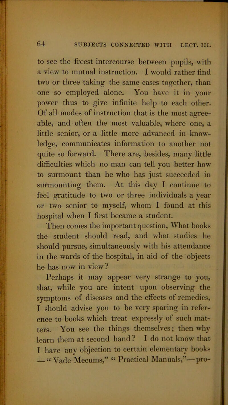 to see the freest intercourse between pupils, with a view to mutual instruction. I would rather find two or three taking the same cases together, than one so employed alone. You have it in your power thus to give infinite help to each other. Of all modes of instruction that is the most agree- able, and often the most valuable, where one, a little senior, or a little more advanced in know- ledge, communicates information to another not quite so forward. There are, besides, many little difficulties which no man can tell you better how to surmount than he who has just succeeded in surmounting them. At this day I continue to feel gratitude to two or three individuals a year or two senior to myself, whom I found at this hospital when I first became a student. Then comes the important question, What books the student should read, and what studies he should pursue, simultaneously with his attendance in the wards of the hospital, in aid of the objects he has now in view? Perhaps it may appear very strange to you, that, while you are intent upon observing the symptoms of diseases and the effects of remedies, I should advise you to be very sparing in refer- ence to books which treat expressly of such mat- ters. You see the things themselves; then why learn them at second hand? I do not know that I have any objection to certain elementary books — “ Vade Mecums,” “ Practical Manuals,”—pro-