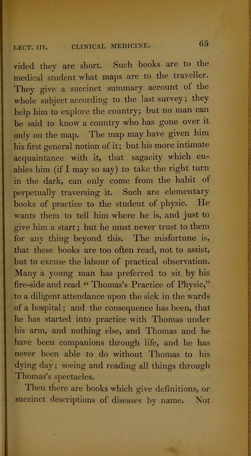 vided they are short. Such books are to the medical student what maps are to the traveller. They give a succinct summary account ot the whole subject according to the last survey; they help him to explore the country; but no man can be said to know a country who has gone over it only on the map. The map may have given him his first general notion of it; but his more intimate acquaintance with it, that sagacity which en- ables him (if I may so say) to take the right turn in the dark, can only come from the habit of perpetually traversing it. Such are elementary books of practice to the student of physic. He wants them to tell him where he is, and just to give him a start; but he must never trust to them for any thing beyond this. The misfortune is, that these books are too often read, not to assist, but to excuse the labour of practical observation. Many a young man has preferred to sit by his fire-side and read “ Thomas’s Practice of Physic,” to a diligent attendance upon the sick in the wards of a hospital; and the consequence has been, that he has started into practice with Thomas under his arm, and nothing else, and Thomas and he have been companions through life, and he has never been able to do without Thomas to his dying day; seeing and reading all things through Thomas’s spectacles. Then there are books which give definitions, or succinct descriptions of diseases by name. Not