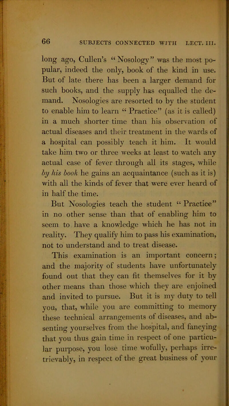 long ago, Cullen’s “Nosology” was the most po- pular, indeed the only, book of the kind in use. But of late there has been a larger demand for such books, and the supply has equalled the de- mand. Nosologies are resorted to by the student to enable him to learn “ Practice” (as it is called) in a much shorter time than his observation of actual diseases and their treatment in the wards of a hospital can possibly teach it him. It would take him two or three weeks at least to watch any actual case of fever through all its stages, while by his book he gains an acquaintance (such as it is) with all the kinds of fever that were ever heard of in half the time. But Nosologies teach the student “ Practice” in no other sense than that of enabling him to seem to have a knowledge which he has not in reality. They qualify him to pass his examination, not to understand and to treat disease. This examination is an important concern; and the majority of students have unfortunately found out that they can lit themselves for it by other means than those which they are enjoined and invited to pursue. But it is my duty to tell you, that, while you are committing to memory these technical arrangements of diseases, and ab- senting yourselves from the hospital, and fancying that you thus gain time in respect of one particu- lar purpose, you lose time wofully, perhaps irre- trievably, in respect of the great business of your