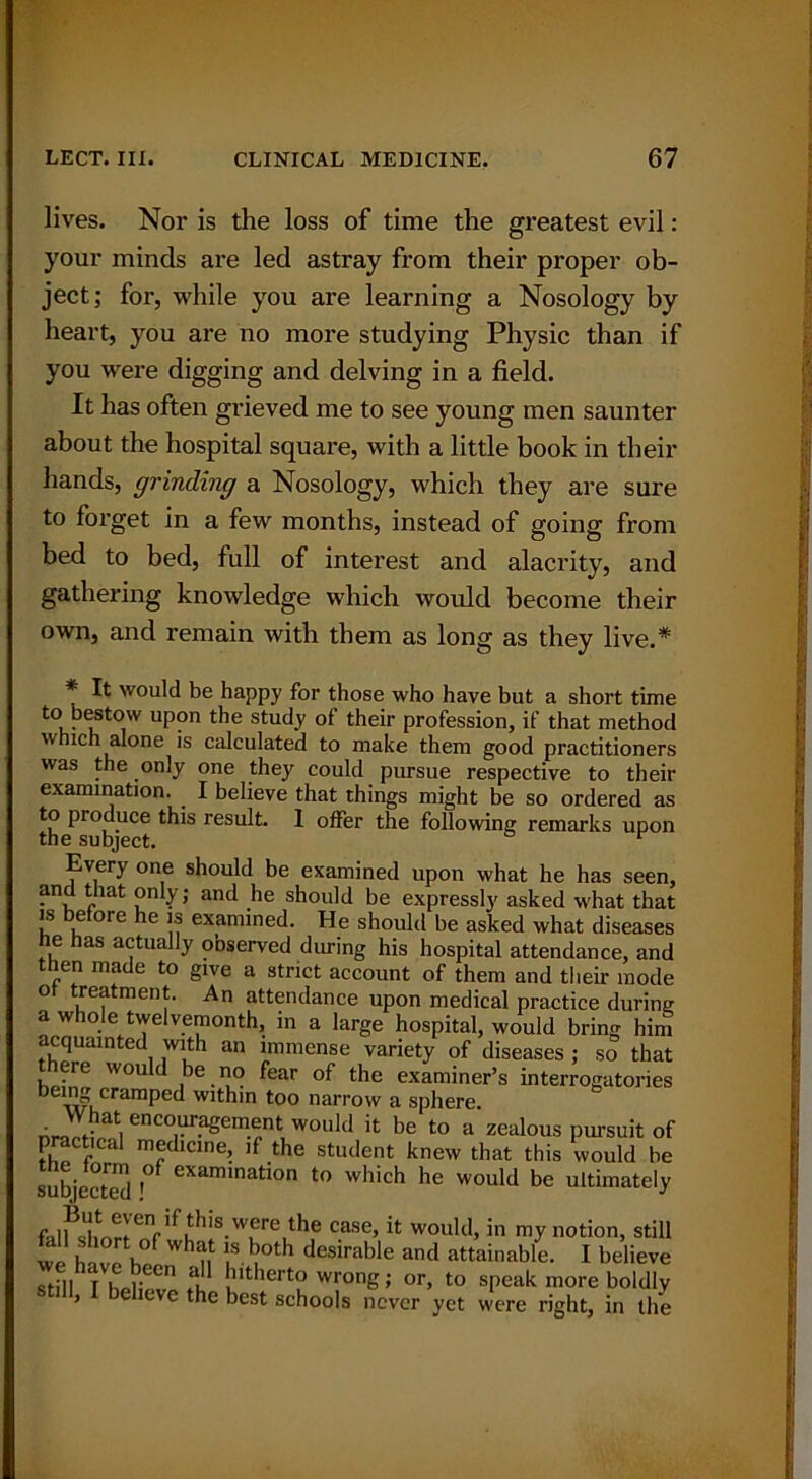 lives. Nor is the loss of time the greatest evil: your minds are led astray from their proper ob- ject; for, while you are learning a Nosology by heart, you are no more studying Physic than if you were digging and delving in a field. It has often gi'ieved me to see young men saunter about the hospital square, with a little book in their hands, grinding a Nosology, which they are sure to forget in a few months, instead of going from bed to bed, full of interest and alacrity, and gathering knowledge which would become their own, and remain with them as long as they live.* * It would be happy for those who have but a short time to bestow upon the study of their profession, if that method which alone is calculated to make them good practitioners was the only one they could pursue respective to their examination. I believe that things might be so ordered as to produce this result. 1 offer the following remarks upon the subject. r Every one should be examined upon what he has seen, and that only ; and he should be expressly asked what that is before he is examined. He should be asked what diseases he has actually observed during his hospital attendance, and then made to give a strict account of them and their mode of treatment. An attendance upon medical practice during a whole twelvemonth, in a large hospital, would bring him acquainted with an immense variety of diseases ; so that there would be no fear of the examiner’s interrogatories being cramped within too narrow a sphere. • encouragement would it be to a zealous pursuit of practical medicine, if the student knew that this would be subject™ ! examination t0 which he would be ultimately falflrnrlf?is.Wfe,the case> it would, in my notion, still we have hi^n !?• bu°th desirable and attainable. I believe still I hell . n fil Jntherto wrong; or, to speak more boldly > eve the best schools never yet were right, in the