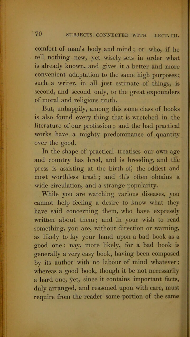 comfort of man’s body and mind; or who, if he tell nothing new, yet wisely sets in order what is already known, and gives it a better and more convenient adaptation to the same high purposes; such a writer, in all just estimate of things, is second, and second only, to the great expounders of moral and religious truth. But, unhappily, among this same class of books is also found every thing that is wretched in the literature of our profession ; and the bad practical works have a mighty predominance of quantity over the good. In the shape of practical treatises our own age and country has bred, and is breeding, and the press is assisting at the birth of, the oddest and most worthless trash; and this often obtains a wide circulation, and a strange popularity. While you are watching various diseases, you cannot help feeling a desire to know what they have said concerning them, who have expressly written about them; and in your wish to read something, you are, without direction or warning, as likely to lay your hand upon a bad book as a good one: nay, more likely, for a bad book is generally a very easy book, having been composed by its author with no labour of mind whatever; whereas a good book, though it be not necessarily a hard one, yet, since it contains important facts, duly arranged, and reasoned upon with care, must require from the reader some portion of the same