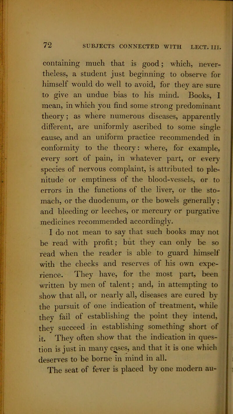 containing much that is good; which, never- theless, a student just beginning to observe for himself would do well to avoid, for they are sure to give an undue bias to his mind. Books, 1 mean, in which you find some strong predominant theory; as where numerous diseases, apparentlv different, are uniformly ascribed to some single cause, and an uniform practice recommended in conformity to the theory: where, for example, every sort of pain, in whatever part, or every species of nervous complaint, is attributed to ple- nitude or emptiness of the blood-vessels, or to errors in the functions of the liver, or the sto- mach, or the duodenum, or the bowels generally; and bleeding or leeches, or mercury or purgative medicines recommended accordingly. I do not mean to say that sucli books may not be read with profit; but they can only be so read when the reader is able to guard himself with the checks and reserves of his own expe- rience. They have, for the most part, been written by men of talent; and, in attempting to show that all, or nearly all, diseases are cured by the pursuit of one indication of treatment, while they fail of establishing the point they intend, they succeed in establishing something short of it. They often show that the indication in ques- tion is just in many cases, and that it is one which deserves to be borne in mind in all. The seat of fever is placed by one modern au-