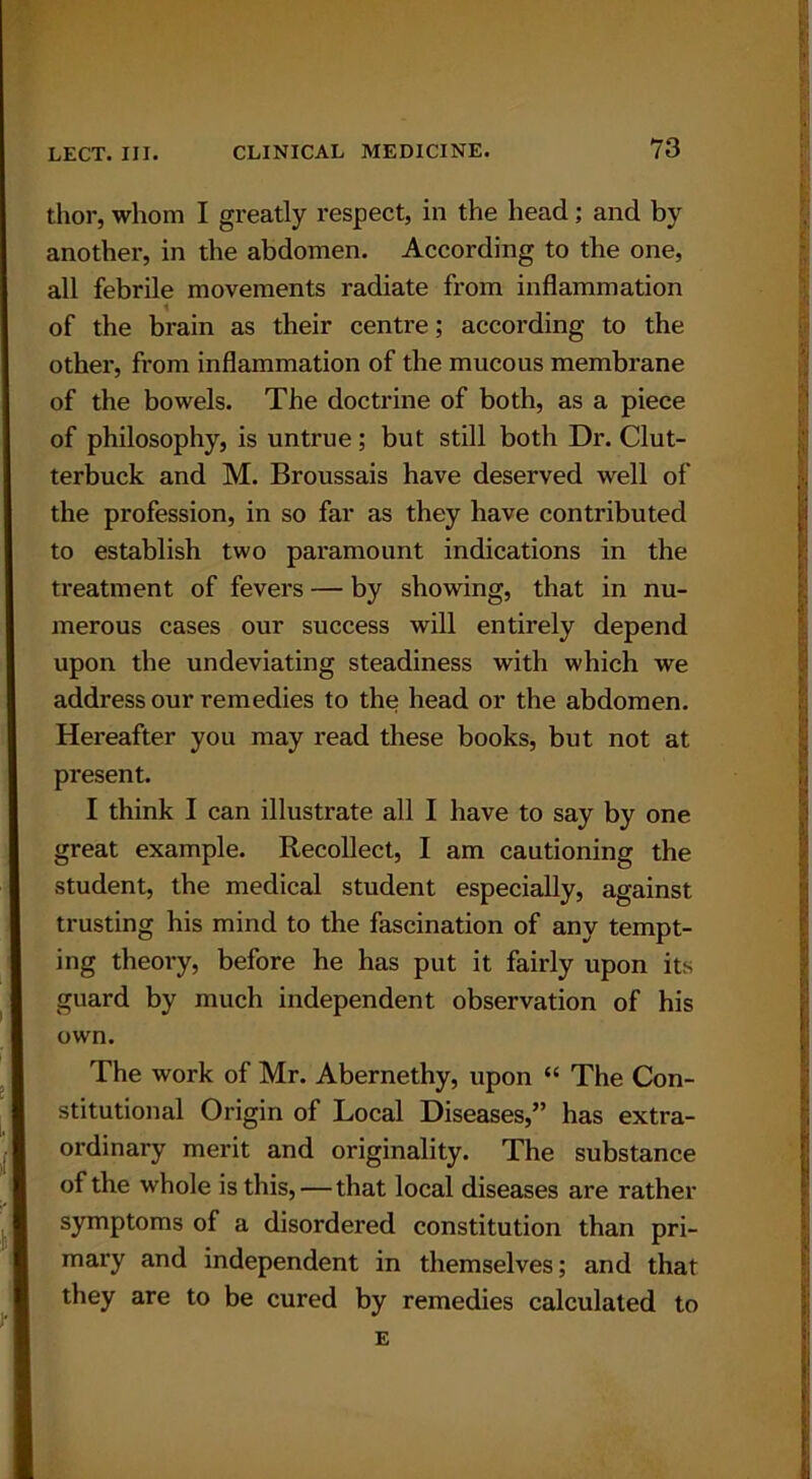 thor, whom I greatly respect, in the head; and by another, in the abdomen. According to the one, all febrile movements radiate from inflammation of the brain as their centre; according to the other, from inflammation of the mucous membrane of the bowels. The doctrine of both, as a piece of philosophy, is untrue; but still both Dr. Clut- terbuck and M. Broussais have deserved well of the profession, in so far as they have contributed to establish two paramount indications in the treatment of fevers — by showing, that in nu- merous cases our success will entirely depend upon the undeviating steadiness with which we address our remedies to the head or the abdomen. Hereafter you may read these books, but not at present. I think I can illustrate all I have to say by one great example. Recollect, I am cautioning the student, the medical student especially, against trusting his mind to the fascination of any tempt- ing theory, before he has put it fairly upon its guard by much independent observation of his own. The work of Mr. Abernethy, upon “ The Con- stitutional Origin of Local Diseases,” has extra- ordinary merit and originality. The substance of the whole is this, — that local diseases are rather symptoms of a disordered constitution than pri- mary and independent in themselves; and that they are to be cured by remedies calculated to E