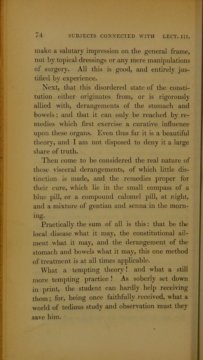 make a salutary impression on the general frame, not by topical dressings or any mere manipulations of surgery. All this is good, and entirely jus- tified by experience. Next, that this disordered state of the consti- tution either originates from, or is rigorously allied with, derangements of the stomach and bowels; and that it can only be reached by re- medies which first exercise a curative influence upon these organs. Even thus far it is a beautiful theory, and I am not disposed to deny it a large share of truth. Then come to be considered the real nature of these visceral derangements, of which little dis- tinction is made, and the remedies proper for their cure, which lie in the small compass of a blue pill, or a compound calomel pill, at night, and a mixture of gentian and senna in the morn- ing- Practically the sum of all is this: that be the local disease what it may, the constitutional ail- ment what it may, and the derangement of the stomach and bowels what it may, this one method of treatment is at all times applicable. What a tempting theory! and what a still more tempting practice ! As soberly set down in print, the student can hardly help receiving them; for, being once faithfully received, what a world of tedious study and observation must they save him.