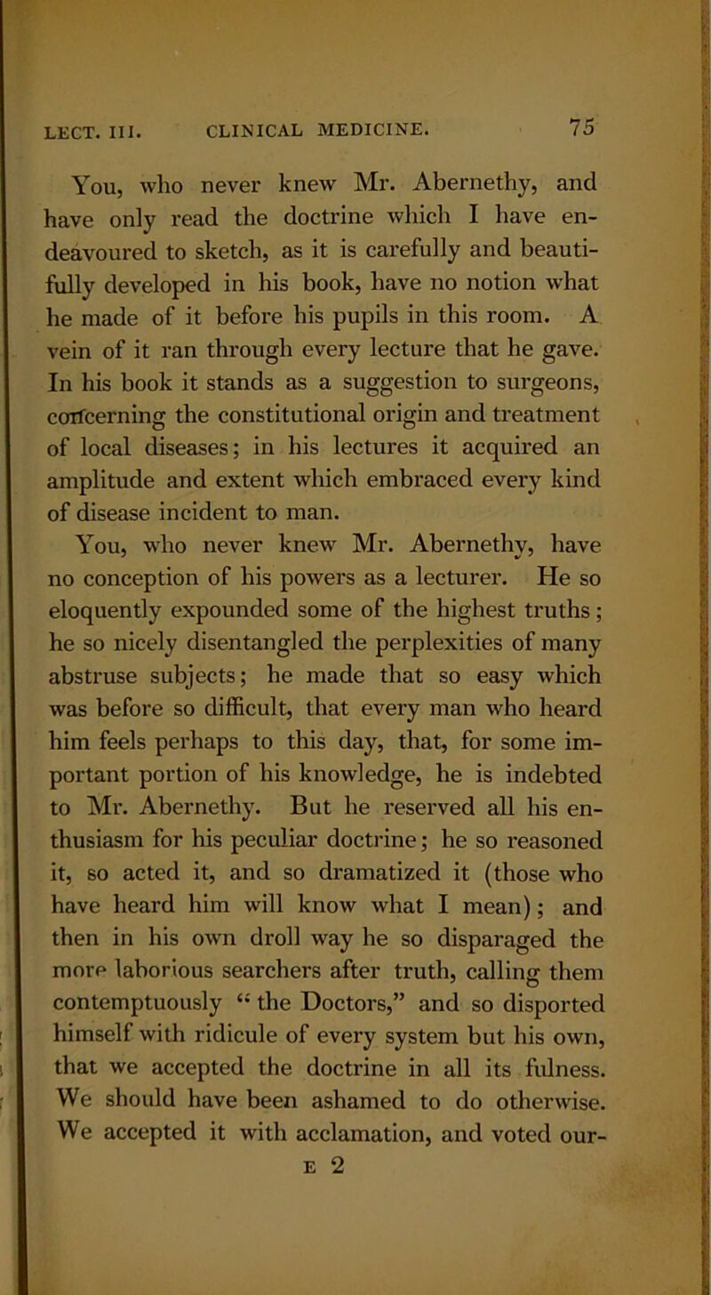 You, who never knew Mr. Abernethy, and have only read the doctrine which I have en- deavoured to sketch, as it is carefully and beauti- fully developed in his book, have no notion what he made of it before his pupils in this room. A vein of it ran through every lecture that he gave. In his book it stands as a suggestion to surgeons, ccrrfcerning the constitutional origin and treatment of local diseases; in his lectures it acquired an amplitude and extent which embraced every kind of disease incident to man. You, who never knew Mr. Abernethy, have no conception of his powers as a lecturer. He so eloquently expounded some of the highest truths; he so nicely disentangled the perplexities of many abstruse subjects; he made that so easy which was before so difficult, that every man who heard him feels perhaps to this day, that, for some im- portant portion of his knowledge, he is indebted to Mr. Abernethy. But he reserved all his en- thusiasm for his peculiar doctrine; he so reasoned it, so acted it, and so dramatized it (those who have heard him will know what I mean); and then in his own droll way he so disparaged the more laborious searchers after truth, calling them contemptuously “ the Doctors,” and so disported himself with ridicule of every system but his own, that we accepted the doctrine in all its fulness. We should have been ashamed to do otherwise. We accepted it with acclamation, and voted our-