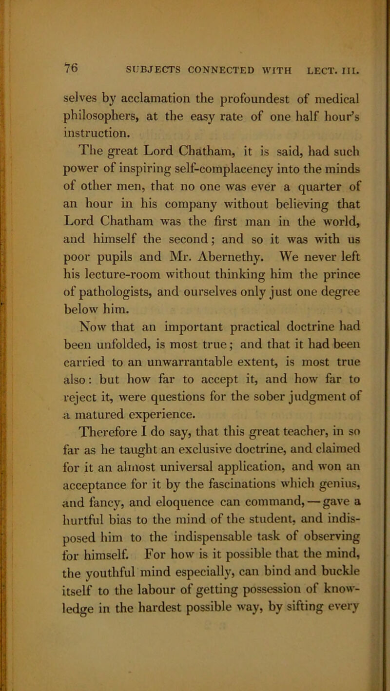 selves by acclamation the profoundest of medical philosophers, at the easy rate of one half hour’s instruction. The great Lord Chatham, it is said, had such power of inspiring self-complacency into the minds of other men, that no one was ever a quarter of an hour in his company without believing that Lord Chatham was the first man in the world, and himself the second; and so it was with us poor pupils and Mr. Abernethy. We never left his lecture-room without thinking him the prince of pathologists, and ourselves only just one degree below him. Now that an important practical doctrine had been unfolded, is most true; and that it had been carried to an unwarrantable extent, is most true also: but how far to accept it, and how far to reject it, were questions for the sober judgment of a matured experience. Therefore I do say, that this great teacher, in so far as he taught an exclusive doctrine, and claimed for it an almost universal application, and won an acceptance for it by the fascinations which genius, and fancy, and eloquence can command, — gave a hurtful bias to the mind of the student, and indis- posed him to the indispensable task of observing for himself. For how is it possible that the mind, the youthful mind especially, can bind and buckle itself to the labour of getting possession of know- ledge in the hardest possible way, by sifting every