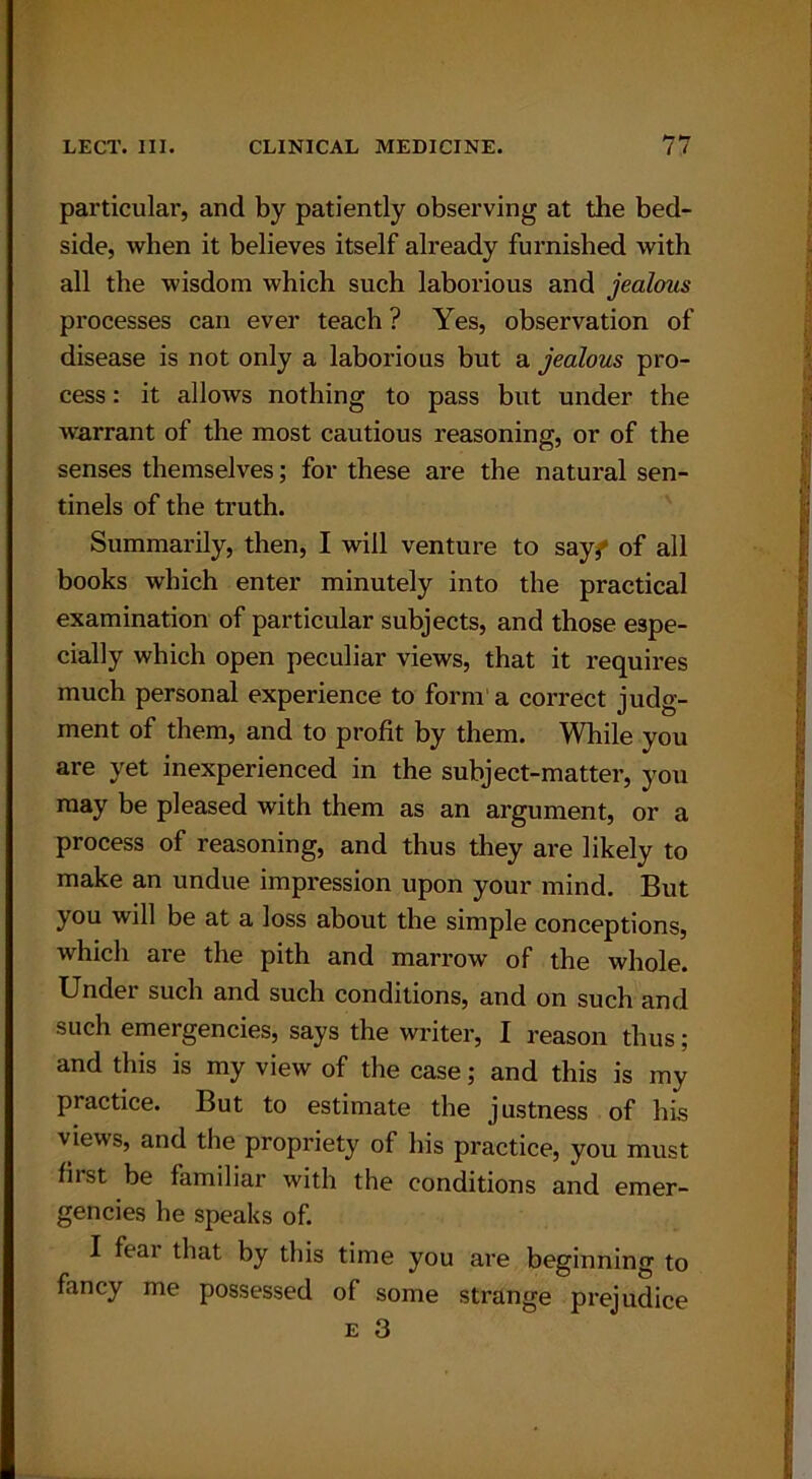 particular, and by patiently observing at the bed- side, when it believes itself already furnished with all the wisdom which such laborious and jealous processes can ever teach ? Yes, observation of disease is not only a laborious but a jealous pro- cess : it allows nothing to pass but under the warrant of the most cautious reasoning, or of the senses themselves; for these are the natural sen- tinels of the truth. Summarily, then, I will venture to say^ of all books which enter minutely into the practical examination of particular subjects, and those espe- cially which open peculiar views, that it requires much personal experience to form a correct judg- ment of them, and to profit by them. While you are yet inexperienced in the subject-matter, you may be pleased with them as an argument, or a process of reasoning, and thus they are likely to make an undue impression upon your mind. But you will be at a loss about tbe simple conceptions, which are the pith and marrow of the whole. Under such and such conditions, and on such and such emergencies, says the writer, I reason thus; and this is my view of the case; and this is mv practice. But to estimate the justness of his views, and the propriety of his practice, you must first be familiar with the conditions and emer- gencies he speaks of. I feai that by this time you are beginning to fancy me possessed of some strange prejudice