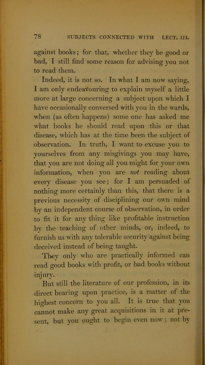 against books; for that, whether they be good or bad, I still find some reason for advising you not to read them. Indeed, it is not so. In what I am now saying, I am only endeavouring to explain myself a little more at large concerning a subject upon which I have occasionally conversed with you in the wards, when (as often happens) some one has asked me what books he should read upon this or that disease, which has at the time been the subject of observation. In truth, I want to excuse you to yourselves from any misgivings you may have, that you are not doing all you might for your own information, when you are not reading about every disease you see; for I am persuaded of nothing more certainly than this, that there is a previous necessity of disciplining our own mind by an independent course of observation, in order to fit it for any thing like profitable instruction by the teaching of other minds, or, indeed, to furnish us with any tolerable security against being deceived instead of being taught. They only who are practically informed can read good books with profit, or bad books without injury. But still the literature of our profession, in its direct bearing upon practice, is a matter of the highest concern to you all. It is true that you b  ..... cannot make any great acquisitions in it at pre- sent, but you ought to begin even now; not by